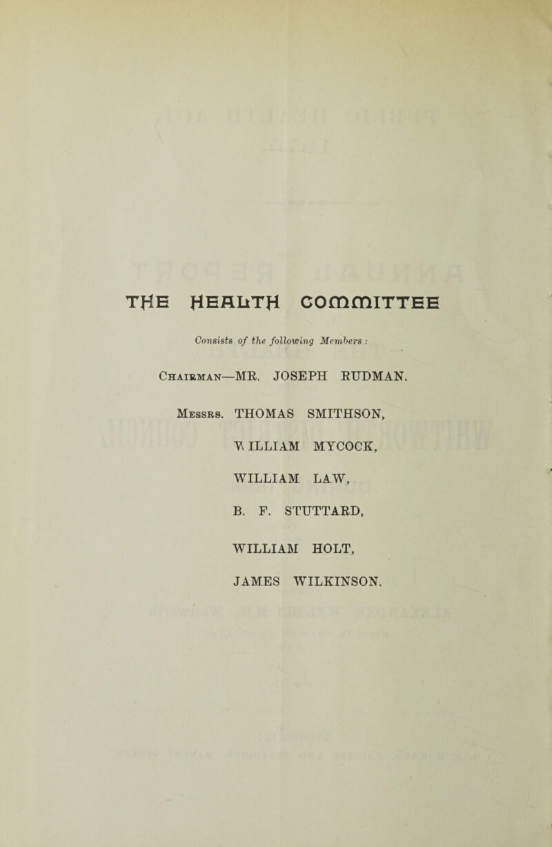 THE HEALTH COmmiTTEE Consists of the following Members : Chairman—MR. JOSEPH RUDMAN. Messrs. THOMAS SMITHSON, Y ILLIAM MYCOCK, WILLIAM LAW, B. F. STUTTARD, WILLIAM HOLT, JAMES WILKINSON.