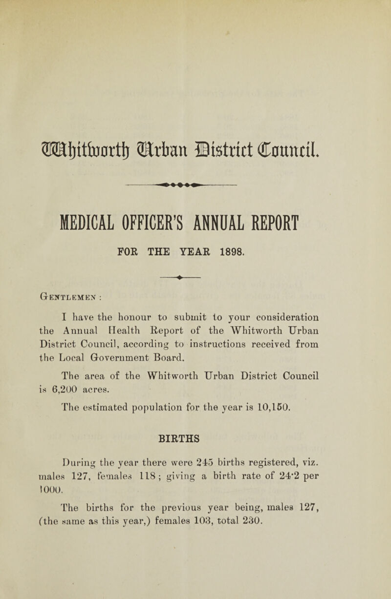 WSljitiiwttj) ®rlian fiistrict Council. MEDICAL OFFICER’S ANNUAL REPORT FOR THE YEAR 1898. Gentlemen : I have the honour to submit to your consideration the Annual Health Report of the Whitworth Urban District Council, according to instructions received from the Local Government Board. The area of the Whitworth Urban District Council is 6,200 acres. The estimated population for the year is 10,150. BIRTHS During the year there were 245 births registered, viz. males 127, females 118 ; giving a birth rate of 24*2 per 1000. The births for the previous year beiug, males 127, (the same as this year,) females 103, total 230.