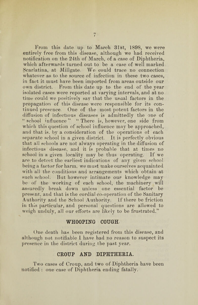 From this date up to March 31st, 1898, we were entirely free from this disease, although we had received notification on the 24th of March, of a case of Diphtheria, which afterwards turned out to be a case of well marked Scarlatina, at Millgate. We could trace no connection whatever as to the source of infection in these two cases, in fact it must have been imported from areas outside our own district. From this date up to the end of the year isolated cases were reported at varying intervals, and at no time could we positively say that the usual factors in the propagation of this disease were responsible for its con¬ tinued presence. One of the most potent factors in the diffusion of infectious diseases is admittedly the one of “ school influence ” “ There is, however, one side from which this question of school influence maybe approached, and that is, by a consideration of the operations of each separate school in a given district. It is perfectly obvious that all schools are not always operating in the diffusion of infectious disease, and it is probable that at times no school in a given locality may be thus operating. If we are to detect the earliest indications of any given school being a factor for harm, we must make ourselves acquainted with all the conditions and arrangements which obtain at such school. But however intimate our knowledge may be of the working of each school, the machinery will assuredly break down unless one essential factor be present, and that is the cordial co-operation of the Sanitary Authority and the School Authority. If there be friction in this particular, and personal questions are allowed to weigh unduly, all our efforts are likely to be frustrated.” WHOOPING COUGH. One death has been registered from this disease, and although not notifiable I have had no reason to suspect its presence in the district during the past year. CROUP AND DIPHTHERIA. Two cases of Croup, and two of Diphtheria have been notified : one case of Diphtheria ending fatally.