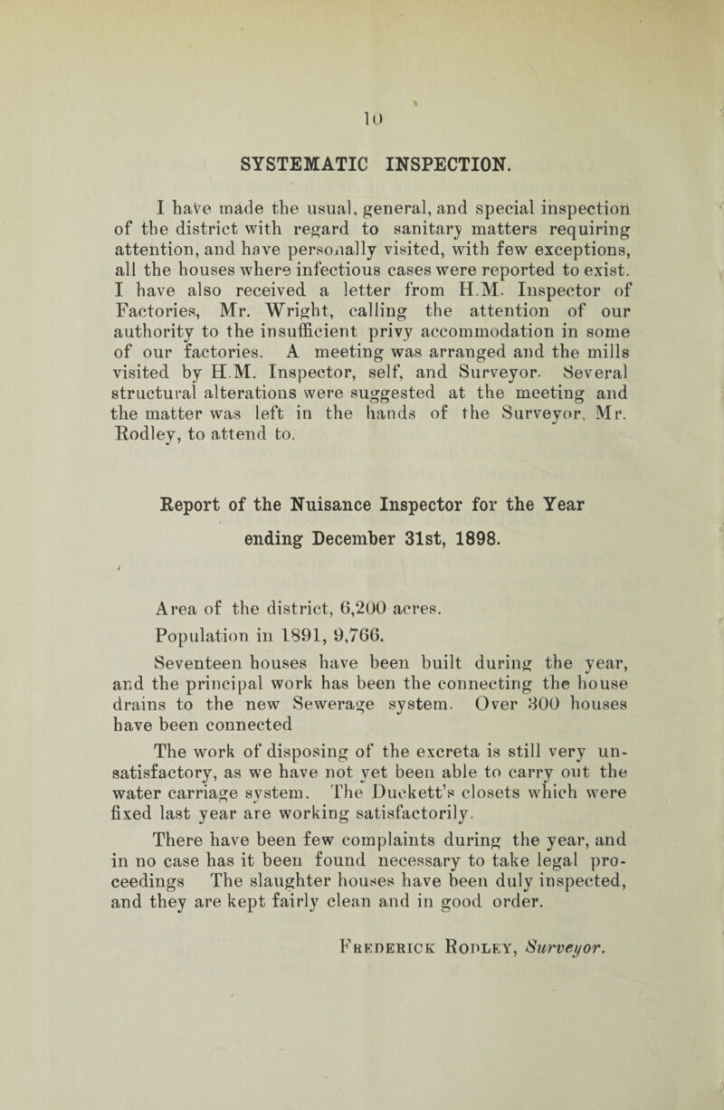 SYSTEMATIC INSPECTION. I have made the usual, general, and special inspection of the district with regard to sanitary matters requiring attention, and have personally visited, with few exceptions, all the houses where infectious cases were reported to exist. I have also received a letter from H.M. Inspector of Factories, Mr. Wright, calling the attention of our authority to the insufficient privy accommodation in some of our factories. A meeting was arrauged and the mills visited by H.M. Inspector, self, and Surveyor. Several structural alterations were suggested at the meeting and the matter was left in the hands of the Surveyor, Mr. Eodley, to attend to. Report of the Nuisance Inspector for the Year ending December 31st, 1898. j Area of the district, 6,200 acres. Population in 1891, 9,766. Seventeen houses have been built during the year, and the principal work has been the connecting the house drains to the new Sewerage system. Over 300 houses have been connected The work of disposing of the excreta is still very un¬ satisfactory, as we have not vet been able to carry out the water carriage system. The Duckett’s closets which were fixed last year are working satisfactorily. There have been few complaints during the year, and in no case has it been found necessary to take legal pro¬ ceedings The slaughter houses have been duly inspected, and they are kept fairly clean and in good order. Frederick Rodley, Surveyor.