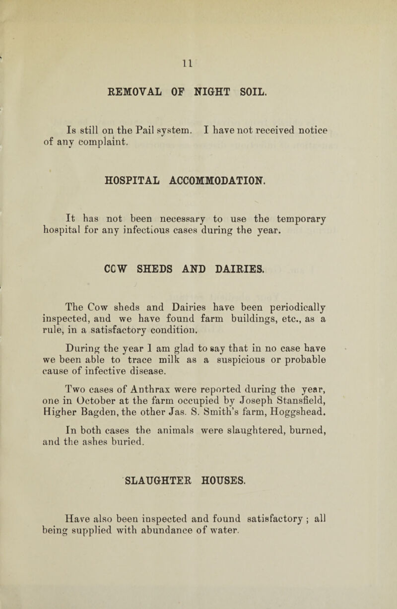 REMOVAL OF NIGHT SOIL. Is still on the Pail system. I have not received notice of any complaint. HOSPITAL ACCOMMODATION. It has not been necessary to use the temporary hospital for any infectious cases during the year. CCW SHEDS AND DAIRIES. The Cow sheds and Dairies have been periodically inspected, and we have found farm buildings, etc., as a rule, in a satisfactory condition. During the year 1 am glad to say that in no case have we been able to trace milk as a suspicious or probable cause of infective disease. Two cases of Anthrax were reported during the year, one in October at the farm occupied by Joseph Stansfield, Higher Bagden, the other Jas. S. Smith’s farm, Hoggshead. In both cases the animals were slaughtered, burned, and the ashes buried. SLAUGHTER HOUSES. Have also been inspected and found satisfactory ; all being supplied with abundance of water.