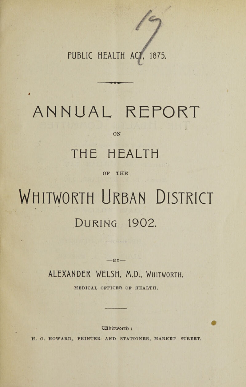 PUBLIC HEALTH ACT, 1875. ANNUAL REPORT ON THE HEALTH OF THE Whitworth Urban District During 1902. —BY— ALEXANDER WELSH, M.D., Whitworth, MEDICAL OFFICER OF HEALTH. TKRbitwortb H. O. HOWARD, PRINTER AND STATIONER, MARKET STREET.