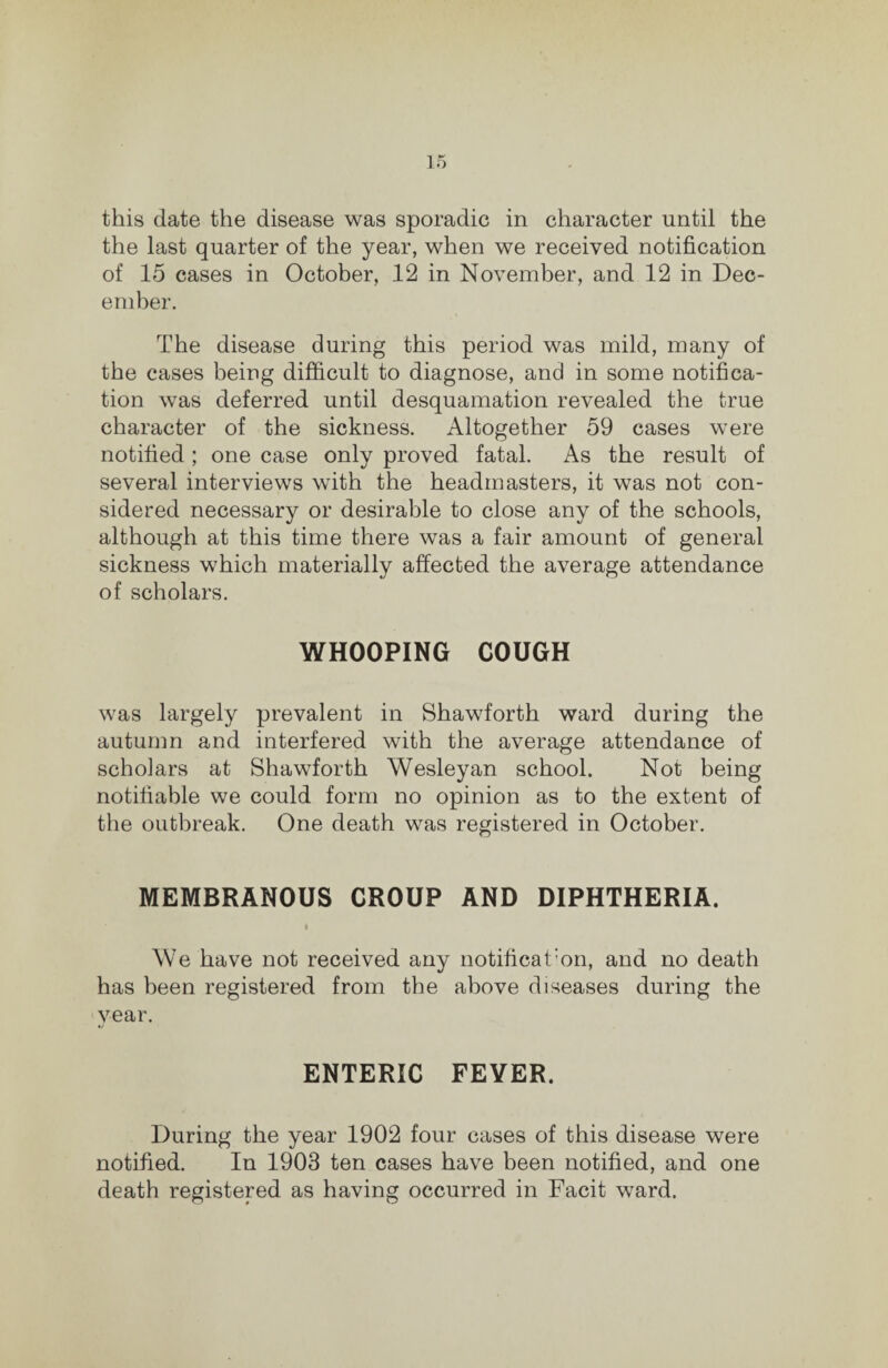 the last quarter of the year, when we received notification of 15 cases in October, 12 in November, and 12 in Dec¬ ember. The disease during this period was mild, many of the cases being difiicult to diagnose, and in some notifica¬ tion was deferred until desquamation revealed the true character of the sickness. Altogether 59 cases were notified ; one case only proved fatal. As the result of several interviews with the headmasters, it was not con¬ sidered necessary or desirable to close any of the schools, although at this time there was a fair amount of general sickness which materially affected the average attendance of scholars. WHOOPING COUGH was largely prevalent in Shawforth ward during the autumn and interfered with the average attendance of scholars at Shawforth Wesleyan school. Not being notifiable we could form no opinion as to the extent of the outbreak. One death was registered in October. MEMBRANOUS CROUP AND DIPHTHERIA. We have not received any notificat'on, and no death has been registered from the above diseases during the year. ENTERIC FEVER. During the year 1902 four cases of this disease were notified. In 1903 ten cases have been notified, and one death registered as having occurred in Facit ward.