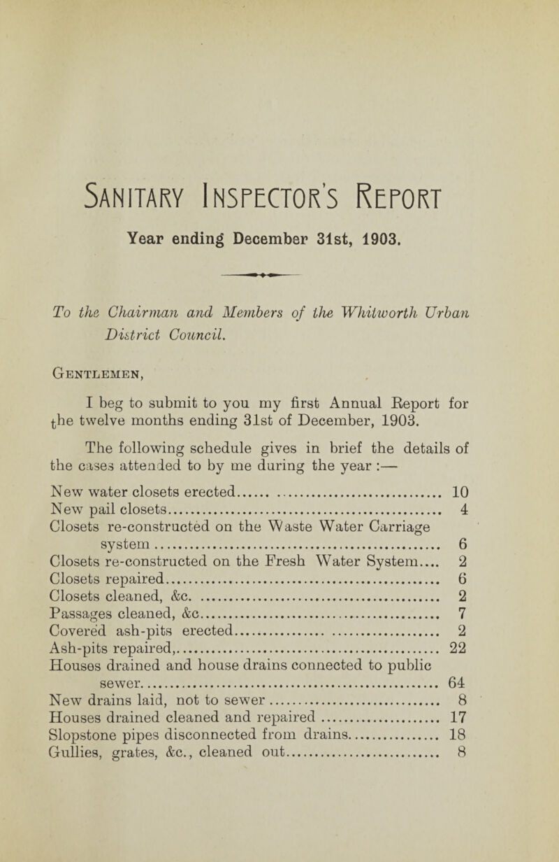 Sanitary Insrector’s Rerort Year ending December 31st, 1903. To the, Chairman and Members of the Whitworth Urban District Council. Gentlemen, I beg to submit to you my first Annual Eeport for ^he twelve months ending 31st of December, 1903. The following schedule gives in brief the details of the cases attended to by me during the year :— New water closets erected. 10 New pail closets. 4 Closets re-constructed on the Waste Water Carriage system. 6 Closets re-constructed on the Fresh Water System.... 2 Closets repaired. 6 Closets cleaned, &c. 2 Passages cleaned, &c. 7 Covered ash-pits erected. 2 Ash-pits repaired,. 22 Houses drained and house drains connected to public sewer. 64 New drains laid, not to sewer. 8 Houses drained cleaned and repaired. 17 Slopstone pipes disconnected from drains. 18 Gullies, grates, &c., cleaned out. 8