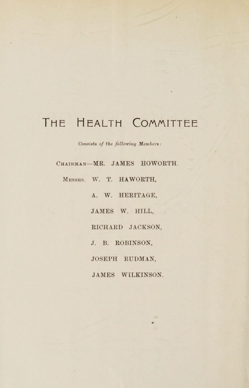 The Health Co/a/aittee Consists of the following Members : Chairman—MR. JAMES HOWORTH. Messrs. W. T. HAWORTH, A. W. HERITAGE, JAMES W. HILL, RICHARD JACKSON, J. B. ROBINSON, JOSEPH RUDMAN, JAMES WILKINSON.