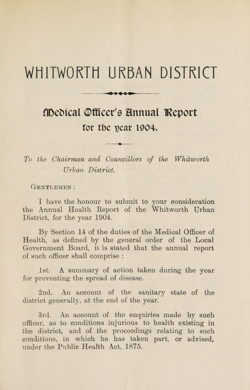 WHITWORTH URBAN DISTRICT ADeJncal ©fftcer’s Hnnual IReport for tbe sear 1904. To the Chairman and Councillors of the Whitworth Urban District. Gentlemen : I have the honour to submit to your consideration the Annual Health Report of the Whitworth Urban District, for the year 1904. By Section 14 of the duties of the Medical Officer of Health, as defined by the general order of the Local Government Board, it is stated that the annual report of such officer shall comprise : 1st. A summary of action taken during the year for preventing the spread of disease. 2nd. An account of the sanitary state of the district generally, at the end of the year. 3rd. An account of the enquiries made by such officer, as to conditions injurious to health existing in the district, and of the proceedings relating to such conditions, in which he has taken part, or advised, under the Public Health Act, 1875.