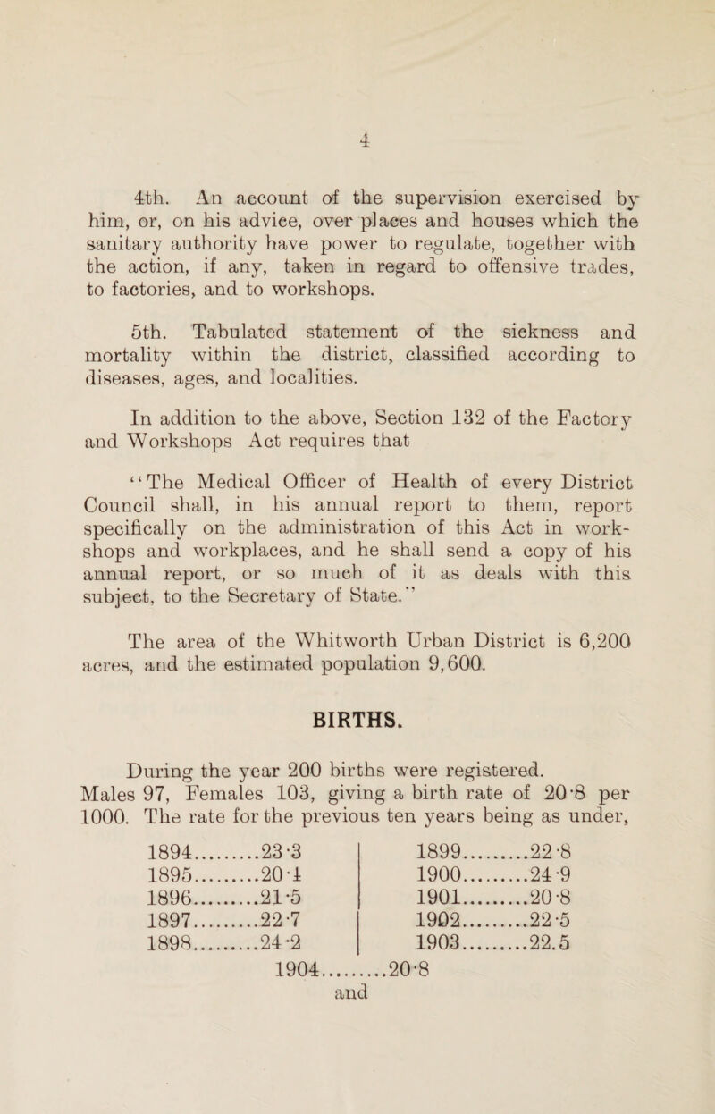4th. An account of the supervision exercised by him, or, on his advice, over places and houses which the sanitary authority have power to regulate, together with the action, if any, taken in regard to offensive trades, to factories, and to workshops. 5th. Tabulated statement of the sickness and mortality within the district, classified according to diseases, ages, and localities. In addition to the above, Section 132 of the Factory and Workshops Act requires that “The Medical Officer of Health of every District Council shall, in his annual report to them, report specifically on the administration of this Act in work¬ shops and workplaces, and he shall send a copy of his annual report, or so much of it as deals with this subject, to the Secretary of State.” The area of the Whitworth Urban District is 6,200 acres, and the estimated population 9,600. BIRTHS. During the year 200 births were registered. Males 97, Females 103, giving a birth rate of 20 *8 per 1000. The rate for the previous ten years being as under, 1894.... ....23-3 1899.... .22-8 1895.... .20 T 1900.... ....24-9 1896.... ....21-5 1901.... ....20-8 1897.... ....22-7 1902.... ....22-5 1898. ....24*2 1903. ....22.5 1904. ....20-8 and