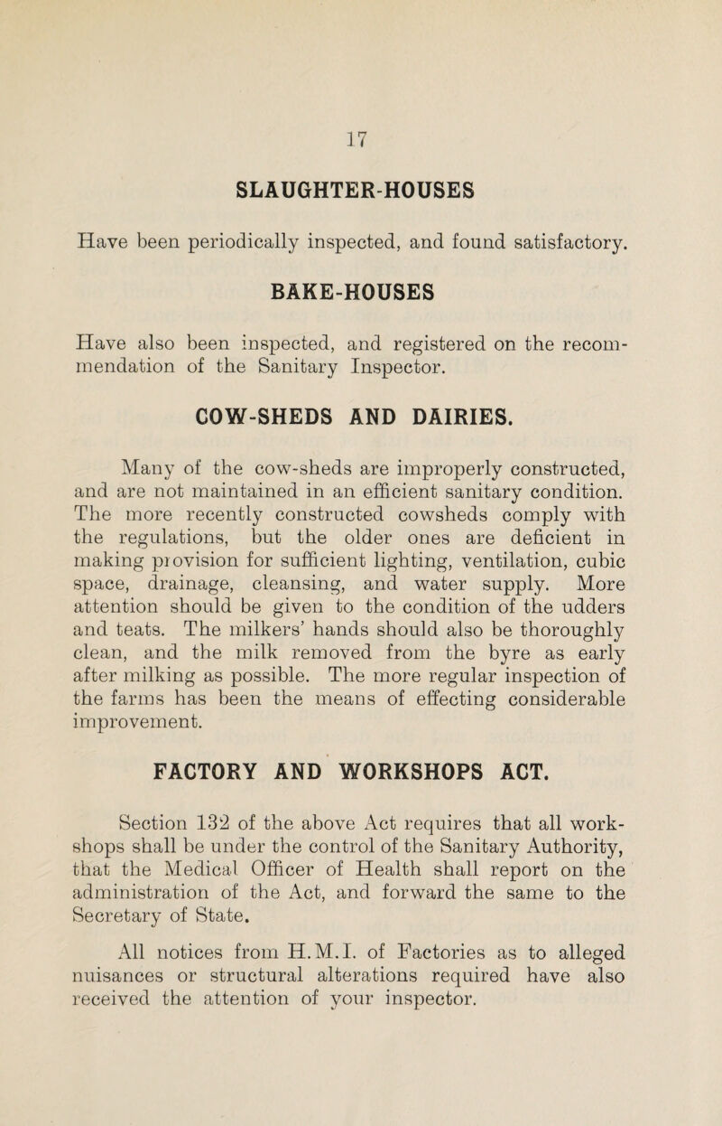 SLAUGHTER-HOUSES Have been periodically inspected, and found satisfactory. BAKE-HOUSES Have also been inspected, and registered on the recom¬ mendation of the Sanitary Inspector. COW-SHEDS AND DAIRIES. Many of the cow-sheds are improperly constructed, and are not maintained in an efficient sanitary condition. The more recently constructed cowsheds comply with the regulations, but the older ones are deficient in making provision for sufficient lighting, ventilation, cubic space, drainage, cleansing, and water supply. More attention should be given to the condition of the udders and teats. The milkers’ hands should also be thoroughly clean, and the milk removed from the byre as early after milking as possible. The more regular inspection of the farms has been the means of effecting considerable improvement. FACTORY AND WORKSHOPS ACT. Section 132 of the above Act requires that all work¬ shops shall be under the control of the Sanitary Authority, that the Medical Officer of Health shall report on the administration of the Act, and forward the same to the Secretary of State. All notices from H.M.I. of Factories as to alleged nuisances or structural alterations required have also received the attention of your inspector.