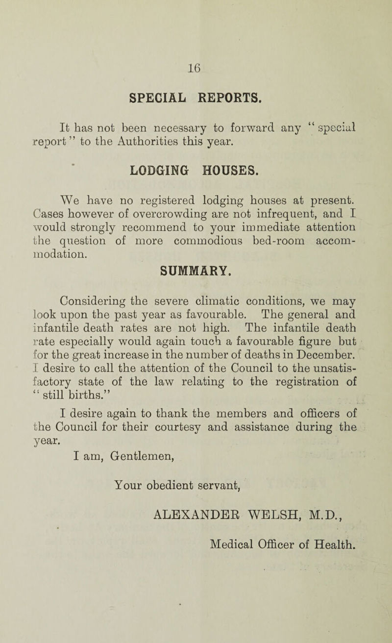 SPECIAL REPORTS. It has not been necessary to forward any “ special report” to the Authorities this year. LODGING HOUSES. We have no registered lodging houses at present. Cases however of overcrowding are not infrequent, and I would strongly recommend to your immediate attention the question of more commodious bed-room accom¬ modation. SUMMARY. Considering the severe climatic conditions, we may look upon the past year as favourable. The general and infantile death rates are not high. The infantile death rate especially would again touch a favourable figure but for the great increase in the number of deaths in December. I desire to call the attention of the Council to the unsatis¬ factory state of the law relating to the registration of still births.” I desire again to thank the members and officers of the Council for their courtesy and assistance during the year. I am, Gentlemen, Your obedient servant, ALEXANDER WELSH, M.D., Medical Officer of Health.