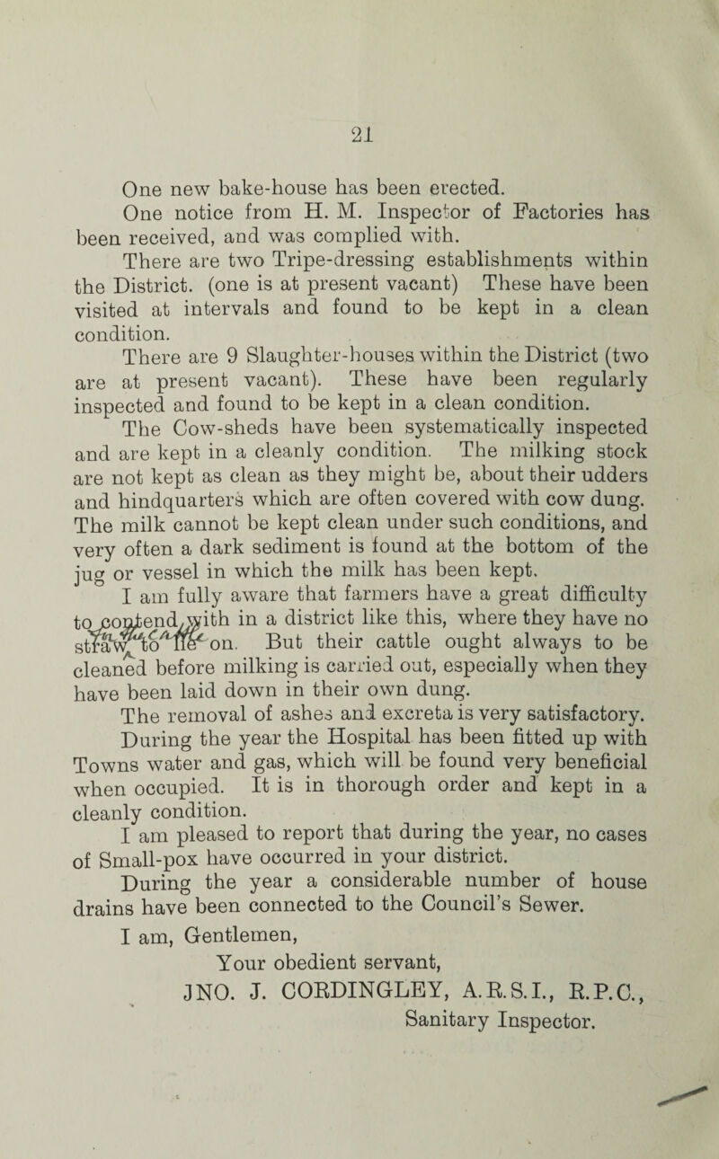 21 One new bake-house has been erected. One notice from H. M. Inspector of Factories has been received, and was complied with. There are two Tripe-dressing establishments within the District, (one is at present vacant) These have been visited at intervals and found to be kept in a clean condition. There are 9 Slaughter-houses within the District (two are at present vacant). These have been regularly inspected and found to be kept in a clean condition. The Cow-sheds have been systematically inspected and are kept in a cleanly condition. The milking stock are not kept as clean as they might be, about their udders and hindquarters which are often covered with cow dung. The milk cannot be kept clean under such conditions, and very often a dark sediment is found at the bottom of the jug or vessel in which the milk has been kept. I am fully aware that farmers have a great difficulty to conjbend^with in a district like this, where they have no straw tom^ on. But their cattle ought always to be cleaned before milking is carried out, especially when they have been laid down in their own dung. The removal of ashes and excreta is very satisfactory. During the year the Hospital has been fitted up with Towns water and gas, which will be found very beneficial when occupied. It is in thorough order and kept in a cleanly condition. I am pleased to report that during the year, no cases of Small-pox have occurred in your district. During the year a considerable number of house drains have been connected to the Council’s Sewer. I am, Gentlemen, Your obedient servant, 3 NO. J. CORDINGLEY, A.R.S.I., R.P.C., Sanitary Inspector.