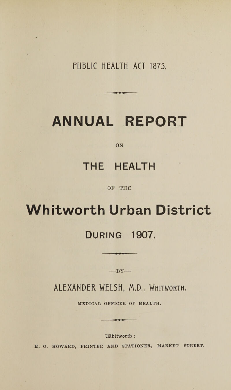 PUBLIC HEALTH ACT 1875. ANNUAL REPORT THE HEALTH OF THE Whitworth Urban District During 1907. —BY— ALEXANDER WELSH, /A.D.. Whitworth. MEDICAL OFFICER OF HEALTH. ----+ — - IQlbitwortb : H. O. HOWARD, PRINTER AND STATIONER, MARKET STREET.
