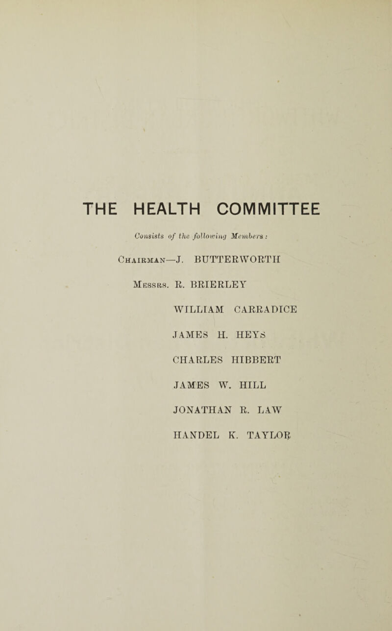 THE HEALTH COMMITTEE Consists of the following Members : Chairman—J. BUTTER WORTH Messrs. R. BRIE RLE Y WILLIAM CARRADICE JAMES H. HEYS CHARLES HIBBERT JAMES W. HILL JONATHAN R. LAW HANDEL K. TAYLOR