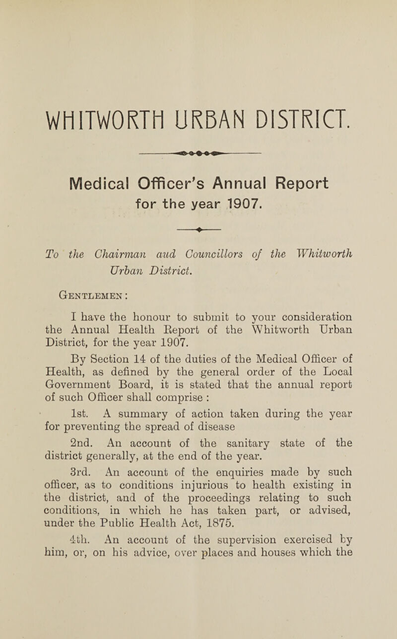 WHITWORTH URBAN DISTRICT. Medical Officer’s Annual Report for the year 1907. To the Chairman and Councillors of the Whitworth Urban District. Gentlemen : I have the honour to submit to your consideration the Annual Health Beport of the Whitworth Urban District, for the year 1907. By Section 14 of the duties of the Medical Officer of Health, as defined by the general order of the Local Government Board, it is stated that the annual report of such Officer shall comprise : 1st. A summary of action taken during the year for preventing the spread of disease 2nd. An account of the sanitary state of the district generally, at the end of the year. 3rd. An account of the enquiries made by such officer, as to conditions injurious to health existing in the district, and of the proceedings relating to such conditions, in which he has taken part, or advised, under the Public Health Act, 1875. 4th. An account of the supervision exercised by him, or, on his advice, over places and houses which the