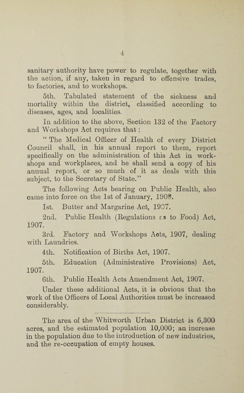 sanitary authority have power to regulate, together with the action, if any, taken in regard to offensive trades, to factories, and to workshops. 5th. Tabulated statement of the sickness and mortality within the district, classified according to diseases, ages, and localities. In addition to the above, Section 132 of the Factory and Workshops Act requires that : “ The Medical Officer of Health of every District Council shall, in his annual report to them, report specifically on the administration of this Act in work¬ shops and workplaces, and he shall send a copy of his annual report, or so much of it as deals with this subject, to the Secretary of State.” The following Acts bearing on Public Health, also came into force on the 1st of January, 1908. 1st. Butter and Margarine Act, 1907. 2nd. Public Health (Regulations r.s to Food) Act, 1907. 3rd. Factory and Workshops Aots, 1907, dealing with Laundries. 4th. Notification of Births Act, 1907. 5th. Education (Administrative Provisions) Act, 1907. 6th. Public Health Acts Amendment Act, 1907. Under these additional Acts, it is obvious that the work of the Officers of Local Authorities must be increased considerably. The area of the Whitworth Urban District is 6,300 acres, and the estimated population 10,000; an increase in the population due to the introduction of new industries, and the re-occupation of empty houses.