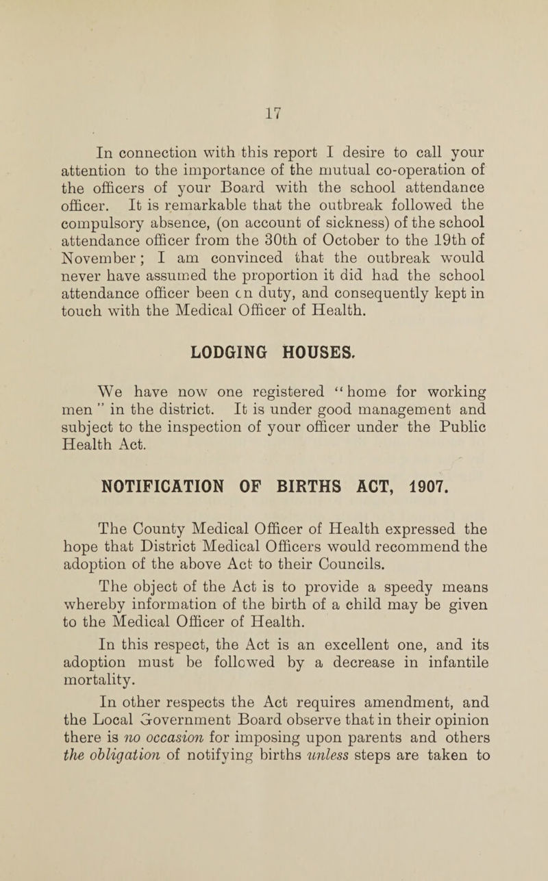 In connection with this report I desire to call your attention to the importance of the mutual co-operation of the officers of your Board with the school attendance officer. It is remarkable that the outbreak followed the compulsory absence, (on account of sickness) of the school attendance officer from the 30th of October to the 19th of November; I am convinced that the outbreak would never have assumed the proportion it did had the school attendance officer been cn duty, and consequently kept in touch with the Medical Officer of Health. LODGING HOUSES. We have now one registered “home for working men ” in the district. It is under good management and subject to the inspection of your officer under the Public Health Act. NOTIFICATION OF BIRTHS ACT, 1907. The County Medical Officer of Health expressed the hope that District Medical Officers would recommend the adoption of the above Act to their Councils. The object of the Act is to provide a speedy means whereby information of the birth of a child may be given to the Medical Officer of Health. In this respect, the Act is an excellent one, and its adoption must be followed by a decrease in infantile mortality. In other respects the Act requires amendment, and the Local Government Board observe that in their opinion there is no occasion for imposing upon parents and others the obligation of notifying births unless steps are taken to