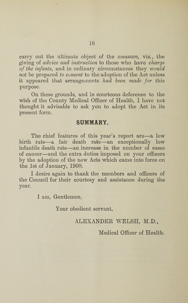carry out the ultimate object of the measure, viz., the giving of advice and instruction to those who have charge of the infants, and in ordinary circumstances they would not be prepared to consent to the adoption of the Act unless it appeared that arrangements had been made for this purpose. On these grounds, and in courteous deference to the wish of the County Medical Officer of Health, I have not thought it advisable to ask you to adopt the Act in its present form. SUMMARY. The chief features of this year’s report are—a low birth rate—a fair death rate—an exceptionally low infantile death rate—an increase in the number of cases of cancer—and the extra duties imposed on your officers by the adoption of the new Acts which came into force on the 1st of January, 1908. I desire again to thank the members and officers of the Council for their courtesy and assistance during the year. I am, Gentlemen; Your obedient servant, ALEXANDER WELSH, M.D., Medical Officer of Health.