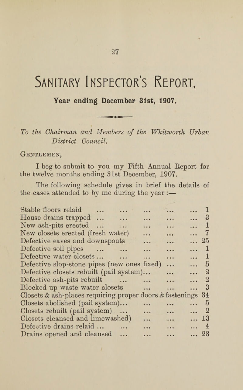 Sanitary Inspectors Report, Year ending December 31st, 1907. To the Chairman and Members of the Whitworth Urban District Council. Gentlemen, I beg to submit to you my Fifth Annual Report for the twelve months ending 31st December, 1907. The following schedule gives in brief the details of the cases attended to by me during the year:— Stable floors relaid ... ... ... ... ... 1 House drains trapped ... ... ... ... ... 3 New ash-pits erected ... ... ... ... ... 1 New closets erected (fresh water) ... ... ... 7 Defective eaves and downspouts ... ... ... 25 Defective soil pipes ... ... ... ... ... 1 Defective water closets... ... ... ... ... 1 Defective slop-stone pipes (new ones fixed) ... ... 5 Defective closets rebuilt (pail system)... ... ... 2 Defective ash-pits rebuilt ... ... ... ... 2 Blocked up waste water closets ... ... ... 3 Closets & ash-places requiring proper doors & fastenings 34 Closets abolished (pail system)... ... ... ... 5 Closets rebuilt (pail system) ... ... ... ... 2 Closets cleansed and limewashed) ... ... ... 13 Defective drains relaid ... ... ... ... ... 4 Drains opened and cleansed ... ... ... ... 23