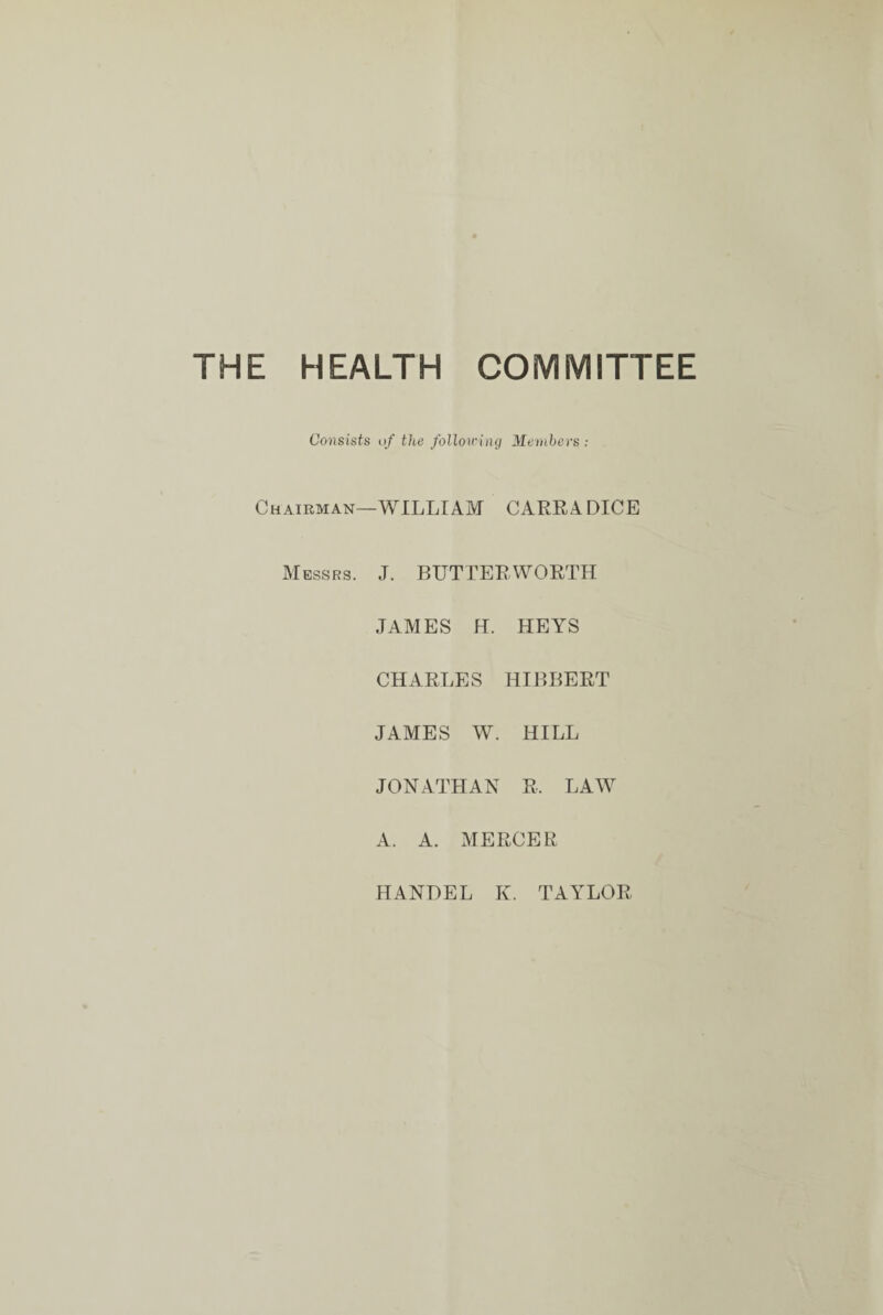 THE HEALTH COMMITTEE Consists of the following Members: Chairman—WILLIAM CARRADICE Messrs. J. BUTTER-WORTH JAMES H. HEYS CHARLES HIBBERT JAMES W. HILL JONATHAN R, LAW A. A. MERCER HANDEL K. TAYLOR