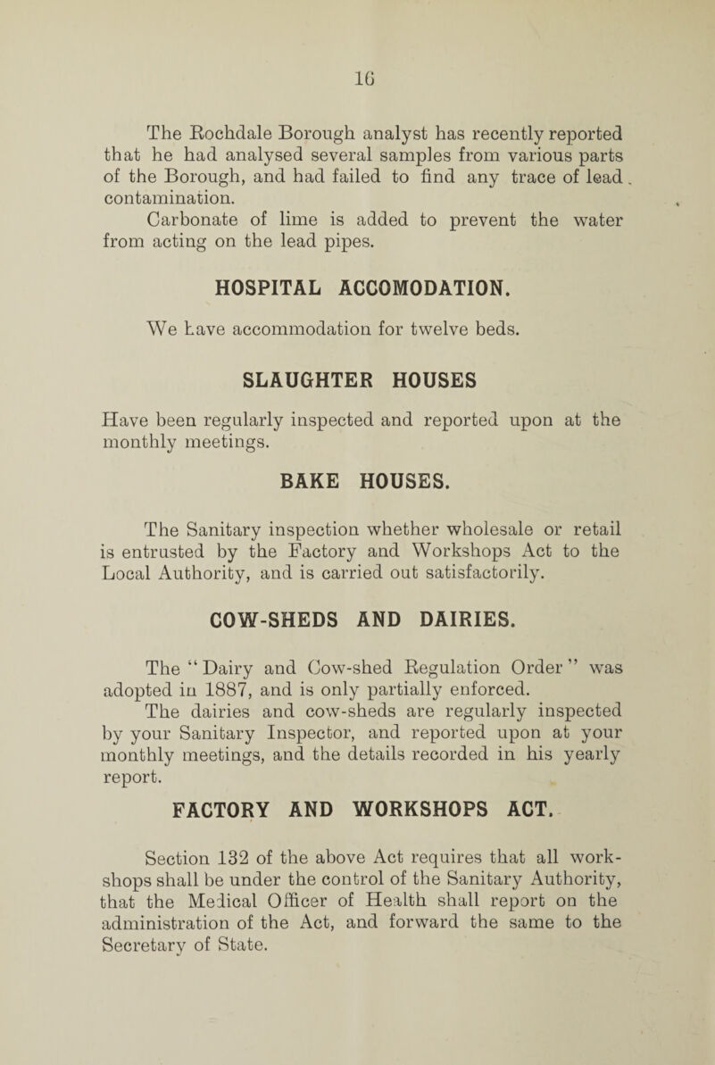 1G The Rochdale Borough analyst has recently reported that he had analysed several samples from various parts of the Borough, and had failed to find any trace of lead. contamination. Carbonate of lime is added to prevent the water from acting on the lead pipes. HOSPITAL ACCOMODATION. We have accommodation for twelve beds. SLAUGHTER HOUSES Have been regularly inspected and reported upon at the monthly meetings. BAKE HOUSES. The Sanitary inspection whether wholesale or retail is entrusted by the Factory and Workshops Act to the Local Authority, and is carried out satisfactorily. COW-SHEDS AND DAIRIES. The “ Dairy and Cow-shed Regulation Order” was adopted in 1887, and is only partially enforced. The dairies and cow-sheds are regularly inspected by your Sanitary Inspector, and reported upon at your monthly meetings, and the details recorded in his yearly report. FACTORY AND WORKSHOPS ACT. Section 132 of the above Act requires that all work¬ shops shall be under the control of the Sanitary Authority, that the Medical Officer of Health shall report on the administration of the Act, and forward the same to the Secretary of State.