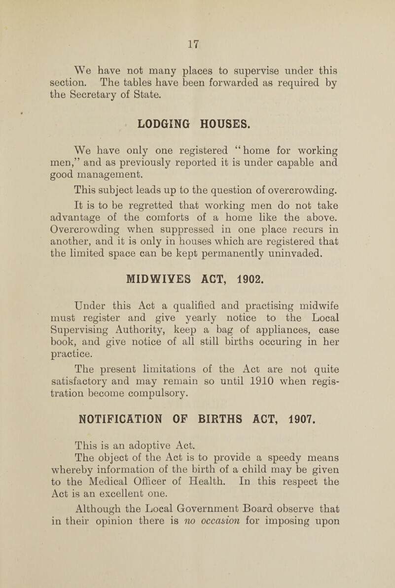 We have not many places to supervise under this section. The tables have been forwarded as required by the Secretary of State. LODGING HOUSES. We have only one registered “home for working men,” and as previously reported it is under capable and good management. This subject leads up to the question of overcrowding. It is to be regretted that working men do not take advantage of the comforts of a home like the above. Overcrowding when suppressed in one place recurs in another, and it is only in houses which are registered that the limited space can be kept permanently uninvaded. MIDWIYES ACT, 1902. Under this Act a qualified and practising midwife must register and give yearly notice to the Local Supervising Authority, keep a bag of appliances, case book, and give notice of all still births occuring in her practice. The present limitations of the Act are not quite satisfactory and may remain so until 1910 when regis¬ tration become compulsory. NOTIFICATION OF BIRTHS ACT, 1907. This is an adoptive Act. The object of the Act is to provide a speedy means whereby information of the birth of a child may be given to the Medical Officer of Health. In this respect the Act is an excellent one. Although the Local Government Board observe that in their opinion there is no occasion for imposing upon