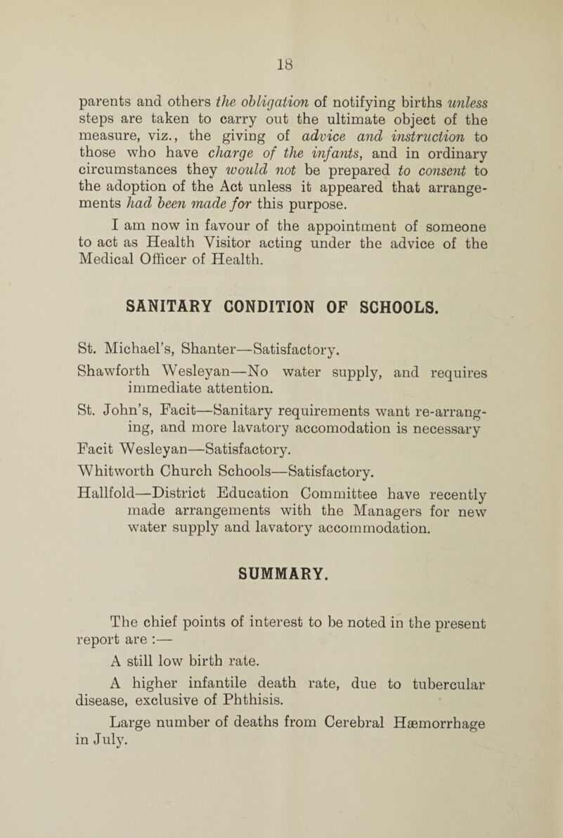 parents and others the obligation of notifying births unless steps are taken to carry out the ultimate object of the measure, viz., the giving of advice and instruction to those who have charge of the infants, and in ordinary circumstances they would not be prepared to consent to the adoption of the Act unless it appeared that arrange¬ ments had been made for this purpose. I am now in favour of the appointment of someone to act as Health Visitor acting under the advice of the Medical Officer of Health. SANITARY CONDITION OF SCHOOLS. St. Michael’s, Shanter—Satisfactory. Shawforth Wesleyan—No water supply, and requires immediate attention. St. John’s, Facit—Sanitary requirements want re-arrang¬ ing, and more lavatory accomodation is necessary Facit Wesleyan—Satisfactory. Whitworth Church Schools—Satisfactory. Hallfold—District Education Committee have recently made arrangements with the Managers for new water supply and lavatory accommodation. SUMMARY. The chief points of interest to be noted in the present report are :— A still low birth rate. A higher infantile death rate, due to tubercular disease, exclusive of Phthisis. Large number of deaths from Cerebral Haemorrhage in July.