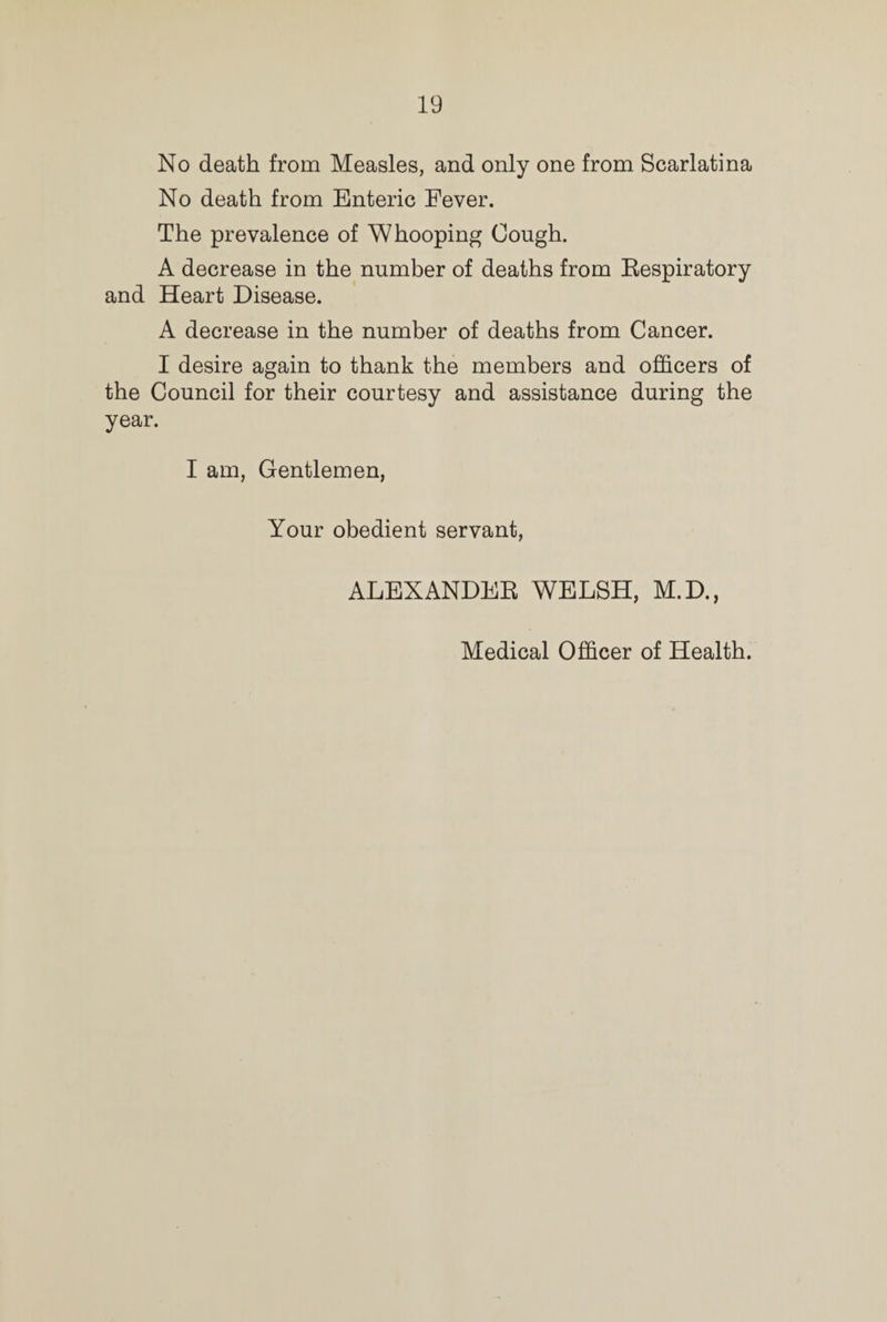 No death from Measles, and only one from Scarlatina No death from Enteric Fever. The prevalence of Whooping Cough. A decrease in the number of deaths from Respiratory and Heart Disease. A decrease in the number of deaths from Cancer. I desire again to thank the members and officers of the Council for their courtesy and assistance during the year. I am, Gentlemen, Your obedient servant, ALEXANDER WELSH, M.D., Medical Officer of Health.