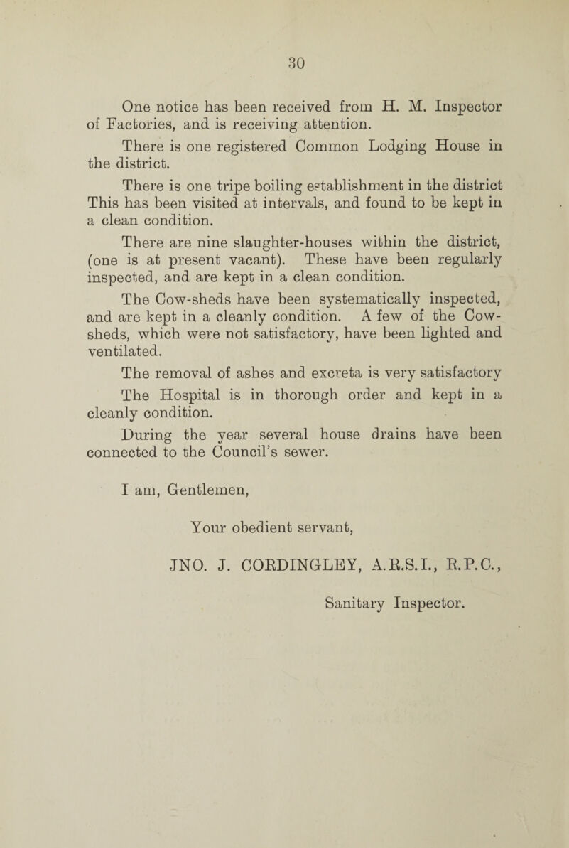 One notice has been received from H. M. Inspector of Factories, and is receiving attention. There is one registered Common Lodging House in the district. There is one tripe boiling establishment in the district This has been visited at intervals, and found to be kept in a clean condition. There are nine slaughter-houses within the district, (one is at present vacant). These have been regularly inspected, and are kept in a clean condition. The Cow-sheds have been systematically inspected, and are kept in a cleanly condition. A few of the Cow¬ sheds, which were not satisfactory, have been lighted and ventilated. The removal of ashes and excreta is very satisfactory The Hospital is in thorough order and kept in a cleanly condition. During the year several house drains have been connected to the Council’s sewer. I am, Gentlemen, Your obedient servant, JNO. J. COEDINGLEY, A.R.S.I., E.P.C., Sanitary Inspector.