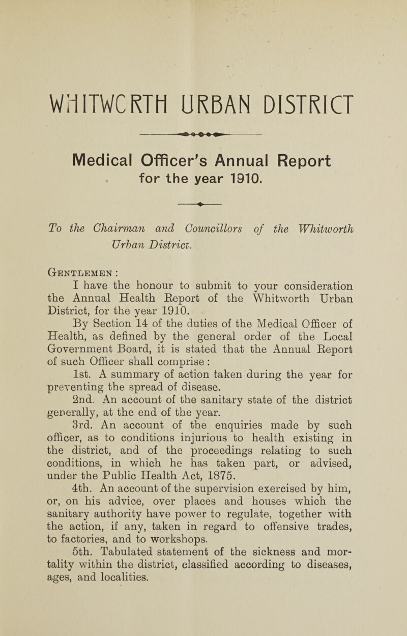 WHITWCRTH URBAN DISTRICT -*>>>»- Medical Officer’s Annual Report for the year 1910. To the Chairman and Councillors of the Whitworth Urban Districi. Gentlemen : I have the honour to submit to your consideration the Annual Health Report of the Whitworth Urban District, for the year 1910. By Section 14 of the duties of the Medical Officer of Health, as defined by the general order of the Local Government Board, it is stated that the Annual Report of such Officer shall comprise : 1st. A summary of action taken during the year for preventing the spread of disease. 2nd. An account of the sanitary state of the district generally, at the end of the year. 3rd. An account of the enquiries made by such officer, as to conditions injurious to health existing in the district, and of the proceedings relating to such conditions, in which he has taken part, or advised, under the Public Health Act, 1875. 4th. An account of the supervision exercised by him, or, on his advice, over places and houses which the sanitary authority have power to regulate, together with the action, if any, taken in regard to offensive trades, to factories, and to workshops. 5th. Tabulated statement of the sickness and mor¬ tality within the district, classified according to diseases, ages, and localities.