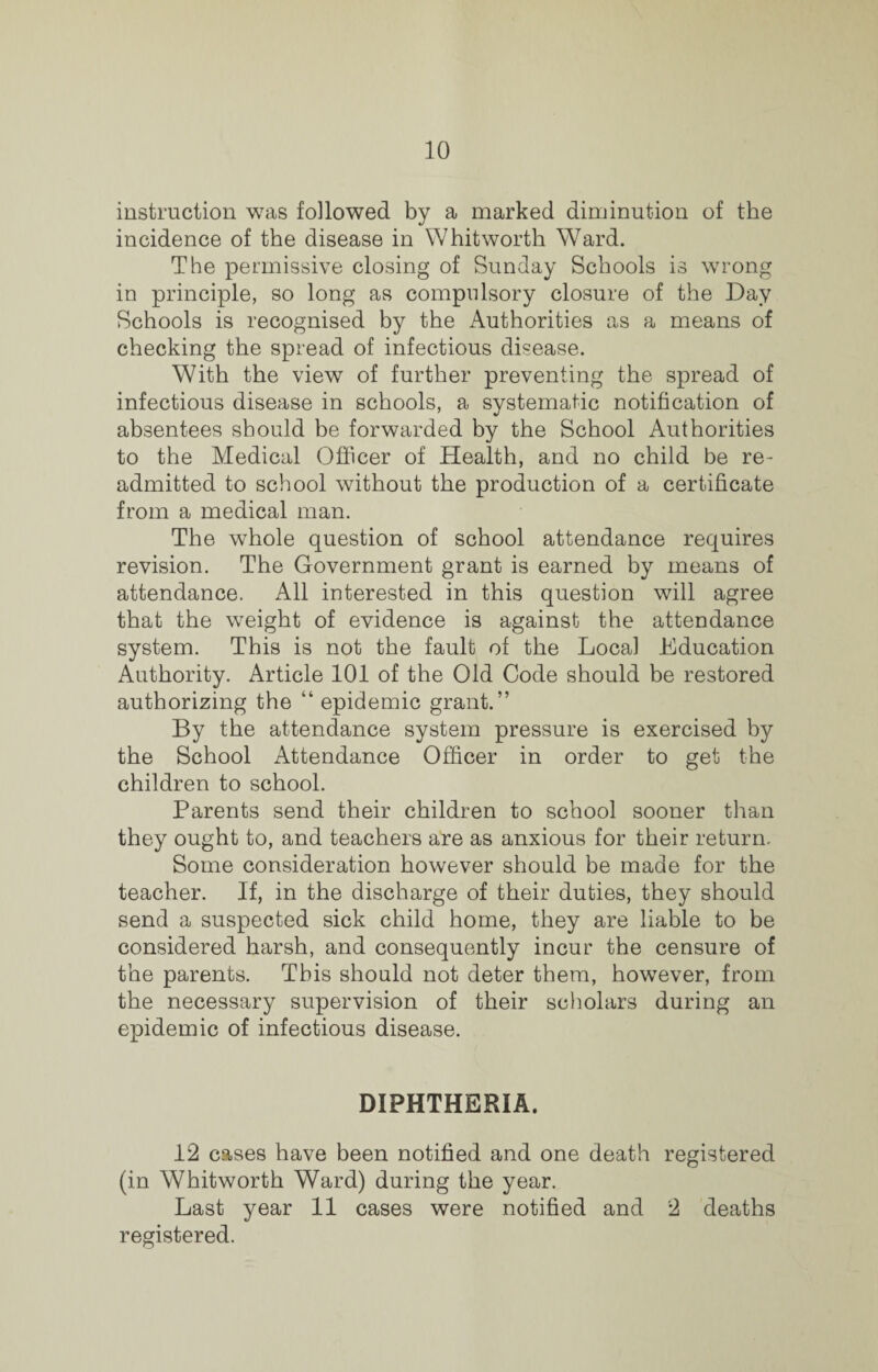 instruction was followed by a marked diminution of the incidence of the disease in Whitworth Ward. The permissive closing of Sunday Schools is wrong in principle, so long as compulsory closure of the Day Schools is recognised by the Authorities as a means of checking the spread of infectious disease. With the view of further preventing the spread of infectious disease in schools, a systematic notification of absentees should be forwarded by the School Authorities to the Medical Officer of Health, and no child be re¬ admitted to school without the production of a certificate from a medical man. The whole question of school attendance requires revision. The Government grant is earned by means of attendance. All interested in this question will agree that the weight of evidence is against the attendance system. This is not the fault of the Local Education Authority. Article 101 of the Old Code should be restored authorizing the “ epidemic grant.” By the attendance system pressure is exercised by the School Attendance Officer in order to get the children to school. Parents send their children to school sooner than they ought to, and teachers are as anxious for their return. Some consideration however should be made for the teacher. If, in the discharge of their duties, they should send a suspected sick child home, they are liable to be considered harsh, and consequently incur the censure of the parents. This should not deter them, however, from the necessary supervision of their scholars during an epidemic of infectious disease. DIPHTHERIA. 12 cases have been notified and one death registered (in Whitworth Ward) during the year. Last year 11 cases were notified and 2 deaths registered.