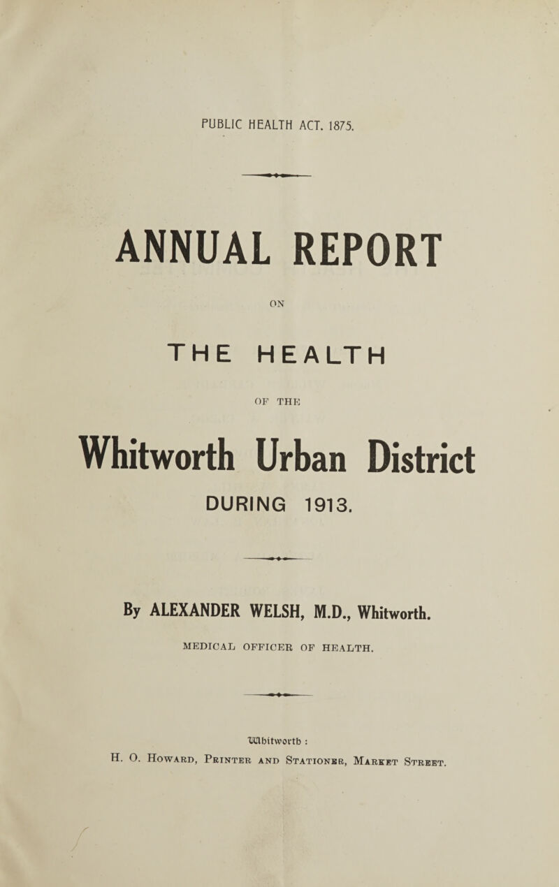 PUBLIC HEALTH ACT. 1875. ANNUAL REPORT THE HEALTH OF THE Whitworth Urban District DURING 1913. By ALEXANDER WELSH, M.D., Whitworth. MEDICAL OFFICER OF HEALTH. Tffilbttwortb : H. O. Howard, Printer and Stationer, Market Street.