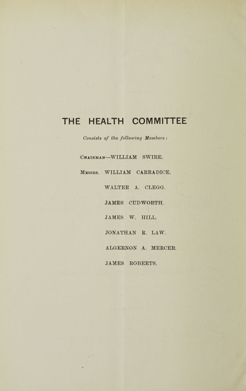 THE HEALTH COMMITTEE Consists of the following Members : Chairman—WILLIAM SWIRE. Messrs. WILLIAM CARRADICE. WALTER A. CLEGG. JAMES CUDWORTH. JAMES W. HILL. JONATHAN R. LAW. ALGERNON A. MERCER, JAMES ROBERTS.