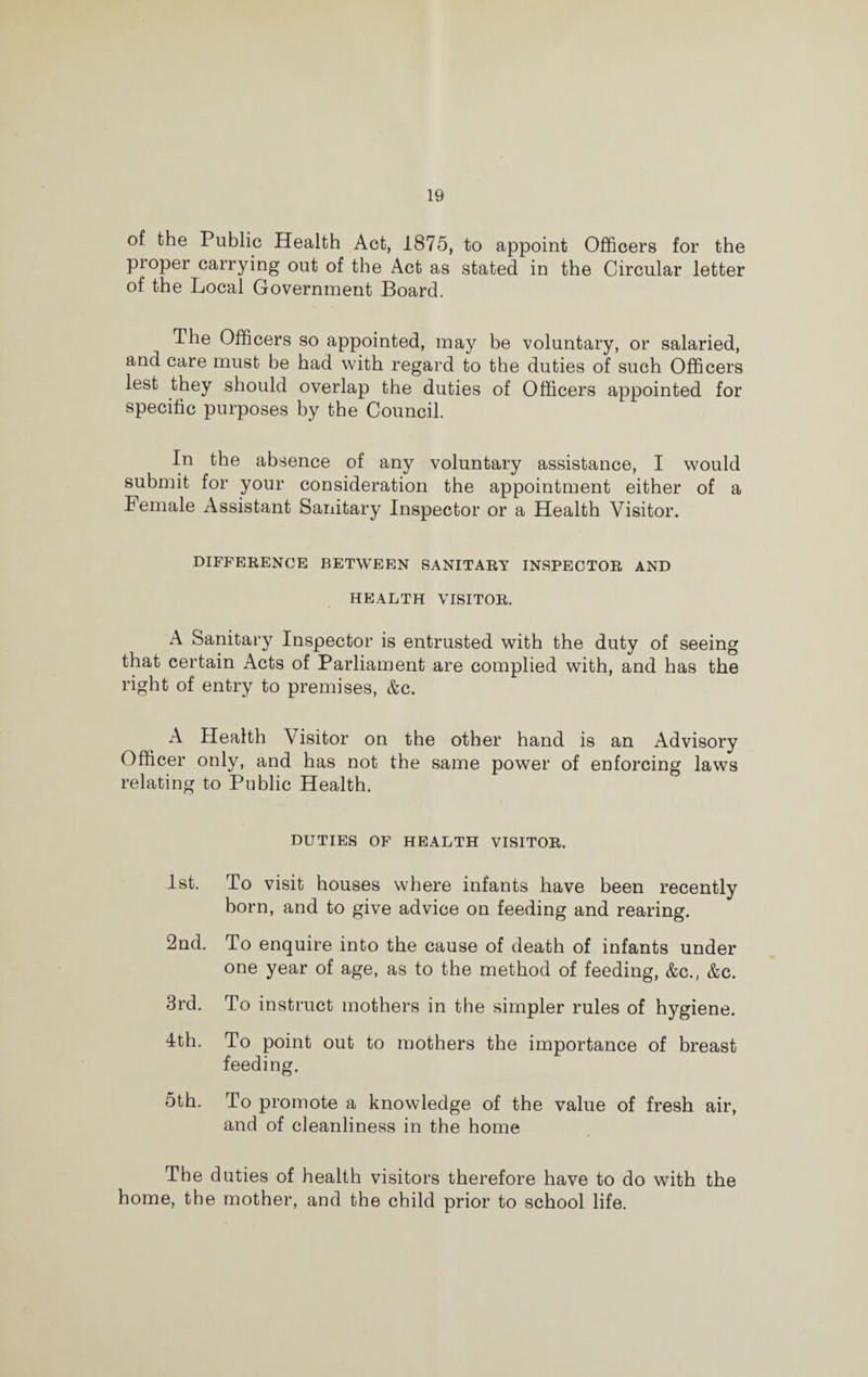 of the Public Health Act, 1875, to appoint Officers for the proper carrying out of the Act as stated in the Circular letter of the Local Government Board. The Officers so appointed, may be voluntary, or salaried, and care must be had with regard to the duties of such Officers lest they should overlap the duties of Officers appointed for specific purposes by the Council. In the absence of any voluntary assistance, I would submit for your consideration the appointment either of a Female Assistant Sanitary Inspector or a Health Visitor. DIFFERENCE BETWEEN SANITARY INSPECTOR AND HEALTH VISITOR. A Sanitary Inspector is entrusted with the duty of seeing that certain Acts of Parliament are complied with, and has the right of entry to premises, &c. A Health Visitor on the other hand is an Advisory Officer only, and has not the same power of enforcing laws relating to Public Health. DUTIES OF HEALTH VISITOR. 1st. To visit houses where infants have been recently born, and to give advice on feeding and rearing. 2nd. To enquire into the cause of death of infants under one year of age, as to the method of feeding, &c., &c. 3rd. To instruct mothers in the simpler rules of hygiene. 4th. To point out to mothers the importance of breast feeding. 5th. To promote a knowledge of the value of fresh air, and of cleanliness in the home The duties of health visitors therefore have to do with the home, the mother, and the child prior to school life.