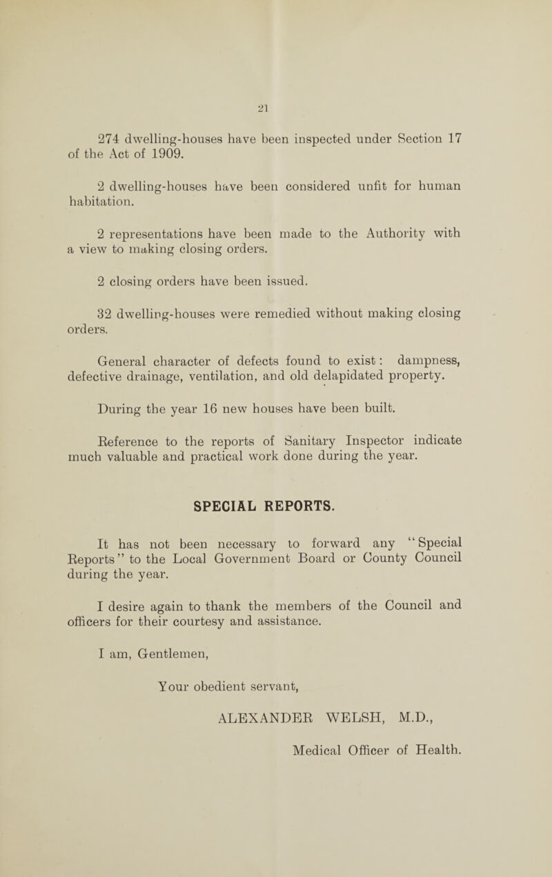 274 dwelling-houses have been inspected under Section 17 of the Act of 1909. 2 dwelling-houses have been considered unfit for human habitation. 2 representations have been made to the Authority with a view to making closing orders. 2 closing orders have been issued. 32 dwelling-houses were remedied without making closing orders. General character of defects found to exist: dampness, defective drainage, ventilation, and old delapidated property. During the year 16 new houses have been built. Reference to the reports of Sanitary Inspector indicate much valuable and practical work done during the year. SPECIAL REPORTS. It has not been necessary to forward any “Special Reports ” to the Local Government Board or Gounty Council during the year. I desire again to thank the members of the Council and officers for their courtesy and assistance. I am, Gentlemen, Your obedient servant, ALEXANDER WELSH, M.D., Medical Officer of Health.