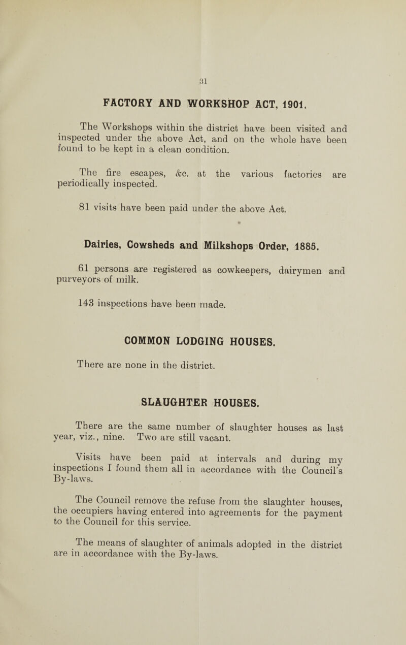 Ml FACTORY AND WORKSHOP ACT, 1901. The Workshops within the district have been visited and inspected under the above Act, and on the whole have been found to be kept in a clean condition. The fire escapes, &c. at the various factories are periodically inspected. 81 visits have been paid under the above Act. Dairies, Cowsheds and Milkshops Order, 1885. 61 persons are registered as cowkeepers, dairymen and purveyors of milk. 143 inspections have been made. COMMON LODGING HOUSES. There are none in the district. SLAUGHTER HOUSES. There are the same number of slaughter houses as last year, viz., nine. Two are still vacant. Visits have been paid at intervals and during my inspections I found them all in accordance with the Council’s By-laws. The Council remove the refuse from the slaughter houses, the occupiers having entered into agreements for the payment to the Council for this service. The means of slaughter of animals adopted in the district are in accordance with the By-laws.