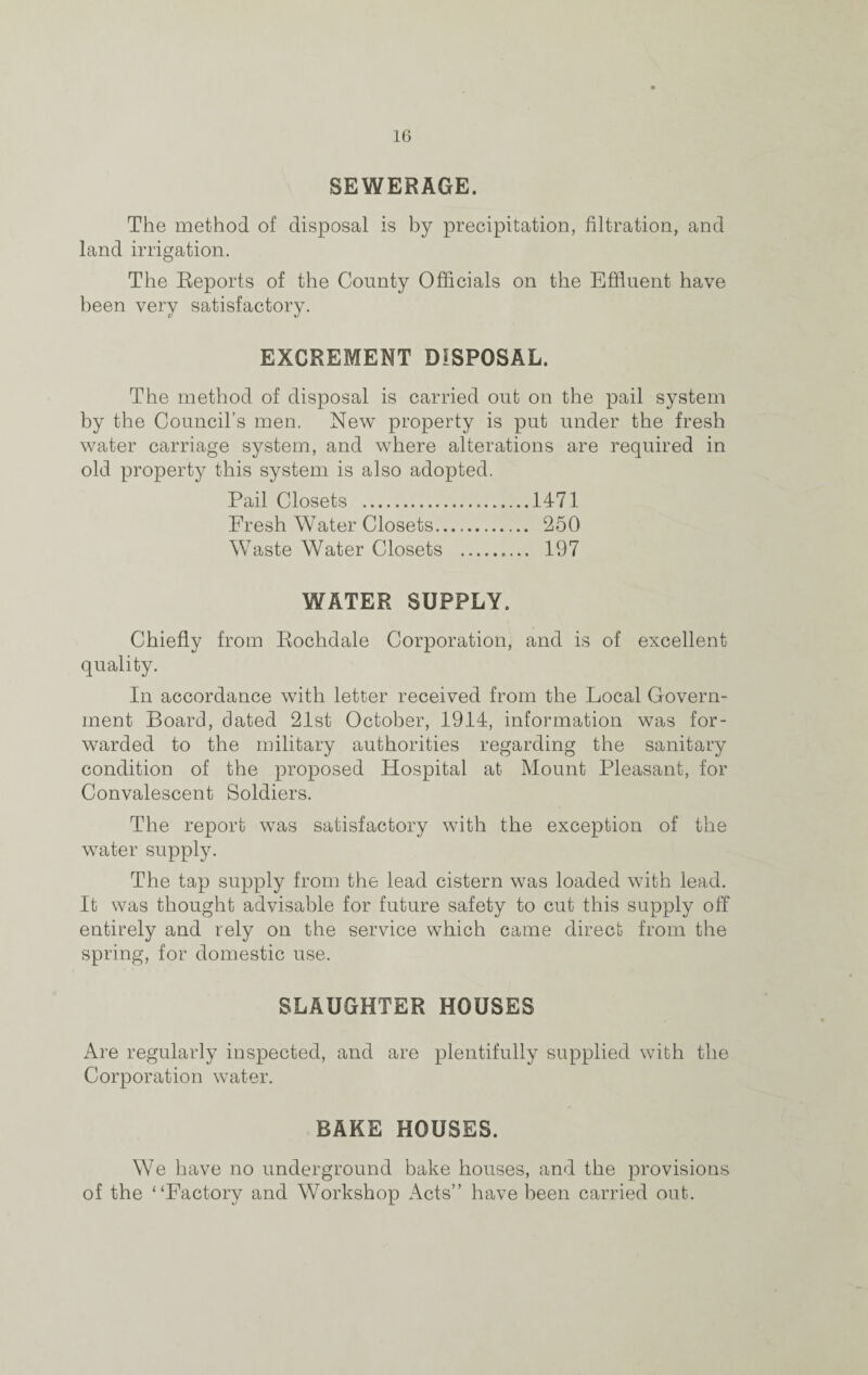 SEWERAGE. The method of disposal is by precipitation, filtration, and land irrigation. The Reports of the County Officials on the Effluent have been very satisfactory. EXCREMENT DISPOSAL. The method of disposal is carried out on the pail system by the Council’s men. New property is put under the fresh water carriage system, and where alterations are required in old property this system is also adopted. Pail Closets .1471 Fresh Water Closets. 250 Waste Water Closets . 197 WATER SUPPLY. Chiefly from Rochdale Corporation, and is of excellent quality. In accordance with letter received from the Local Govern¬ ment Board, dated 21st October, 1914, information was for¬ warded to the military authorities regarding the sanitary condition of the proposed Hospital at Mount Pleasant, for Convalescent Soldiers. The report was satisfactory with the exception of the water supply. The tap supply from the lead cistern was loaded with lead. It was thought advisable for future safety to cut this supply off entirely and rely on the service which came direct from the spring, for domestic use. SLAUGHTER HOUSES Are regularly inspected, and are plentifully supplied with the Corporation water. BAKE HOUSES. We have no underground bake houses, and the provisions of the “Factory and Workshop Acts” have been carried out.