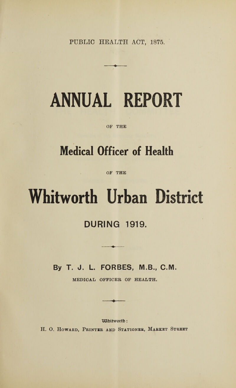 PUBLIC HEALTH ACT, 1875. ANNUAL REPORT OF THE Medical Officer of Health OF THE Whitworth Urban District DURING 1919. By T. J. L. FORBES, M.B., C.M. MEDICAL OFFICER OF HEALTH. HCtbltwortb: H. O. Howard, Printer and Stationer, Market Street