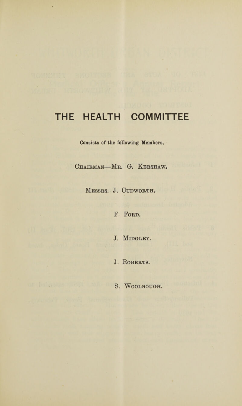 THE HEALTH COMMITTEE Consists of the following Members, Chairman—Mr. G. Kershaw. Messrs. J. Cudworth. F Ford. J. Midgley. J. Roberts. S. Woolnough.