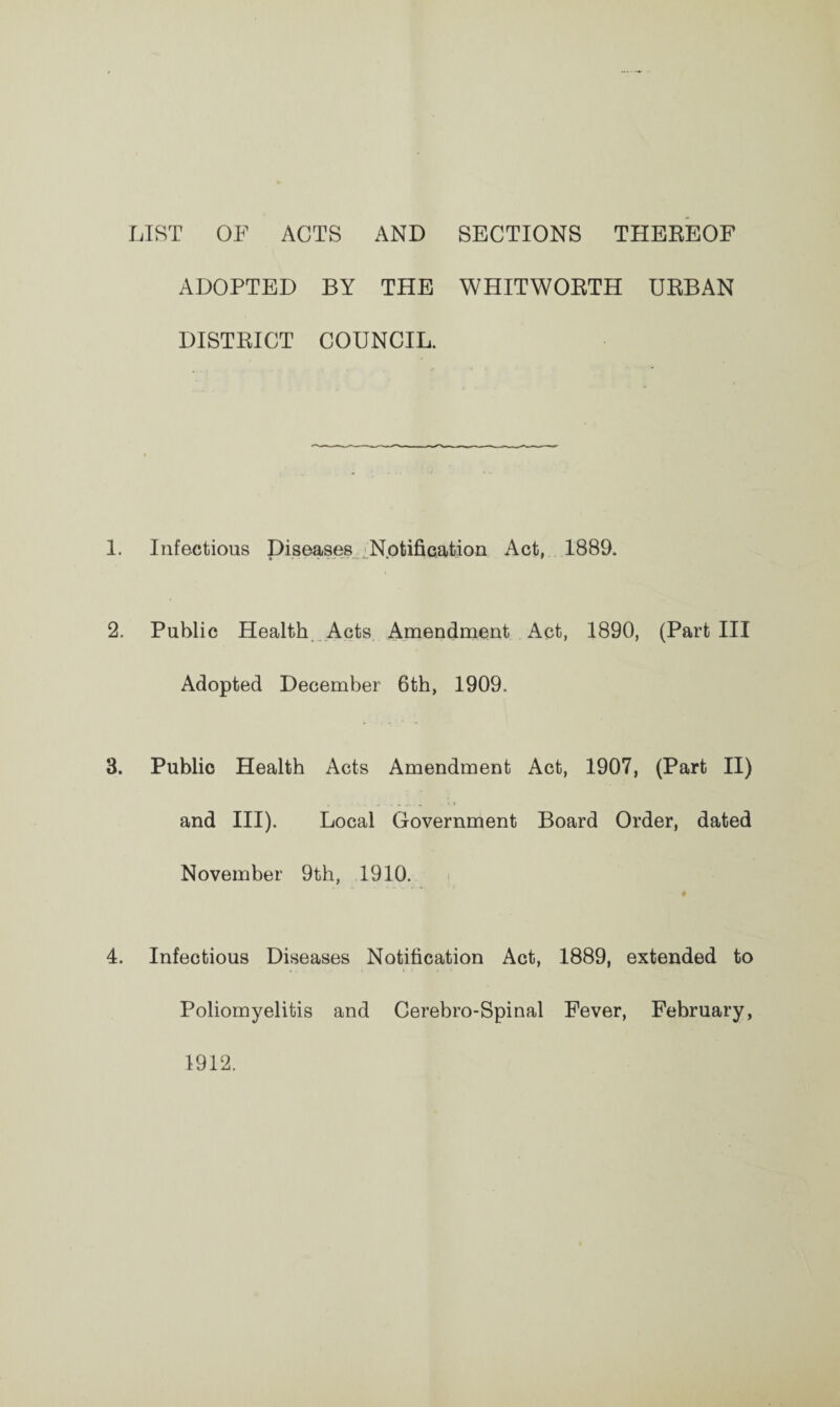 LIST OF ACTS AND SECTIONS THEREOF ADOPTED BY THE WHITWORTH URBAN DISTRICT COUNCIL. 1. Infectious Diseases Notification Act, 1889. 2. Public Health Acts Amendment Act, 1890, (Part III Adopted December 6th, 1909. 3. Public Health Acts Amendment Act, 1907, (Part II) and III). Local Government Board Order, dated November 9th, 1910. # 4. Infectious Diseases Notification Act, 1889, extended to Poliomyelitis and Cerebro-Spinal Fever, February, 1912.
