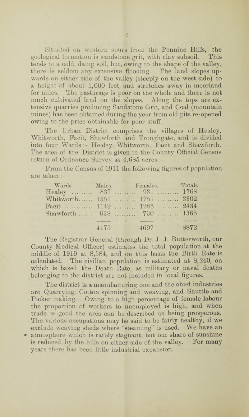 Situated on western spurs from the Pennine Hills, the geological formation is sandstone grit, with clay subsoil. This tends to a cold, damp soil, but, owing to the shape of the valley, there is seldom any extensive flooding. The land slopes up¬ wards on either side of the valley (steeply on the west side) to a height of about 1,000 feet, and stretches away in moorland for miles. The pasturage is poor on the whole and there is not much cultivated land on the slopes. Along the tops are ex¬ tensive quarries producing Sandstone Grit, and Coal (mountain mines) has been obtained during the year from old pits re-opened owing to the price obtainable for poor stuff. The Urban District comprises the villages of Healey, Whitworth, Facit, Shawforth and Troughgate, and is divided into four Wards Healey; Whitworth, Facit and Shawforth. The area of the District is given in the County Official Census return of Ordnance Survey as 4,685 acres. From the Census of 1911 the following figures of population are taken Wards. Males. Females. Totals Healey . ... 837 .... . 931 . ... 1768 Whitworth.... ,.. 1551 .... . 1751. ... 3302 Facit . ... 1149 .... . 1285 . ... 2434 Shawforth .... .. 638 .... . 730 . ... 1368 4175 4697 8872 The Registrar General (through Dr. J. J. Butterworth, our County Medical Officer) estimates the total population at the middle of 1919 at 8,584, and on this basis the Birth Rate is calculated. The civilian population is estimated at 8,240, on which is based the Death Rate, as military or naval deaths belonging to the district are not included in local figures. The district is a manufacturing one and the chief industries are Quarrying, Cotton spinning and weaving, and Shuttle and Picker making. Owing to a high percentage of female labour the proportion of workers to unemployed is high, and when trade is good the area can be described as being prosperous. The various occupations may be said to be fairly healthy, if we exclude weaving sheds where “steaming'’ is used. We have an • atmosphere which is rarely stagnant, but our share of sunshine is reduced by the hills on either side of the valley. For many years there has been little industrial expansion.