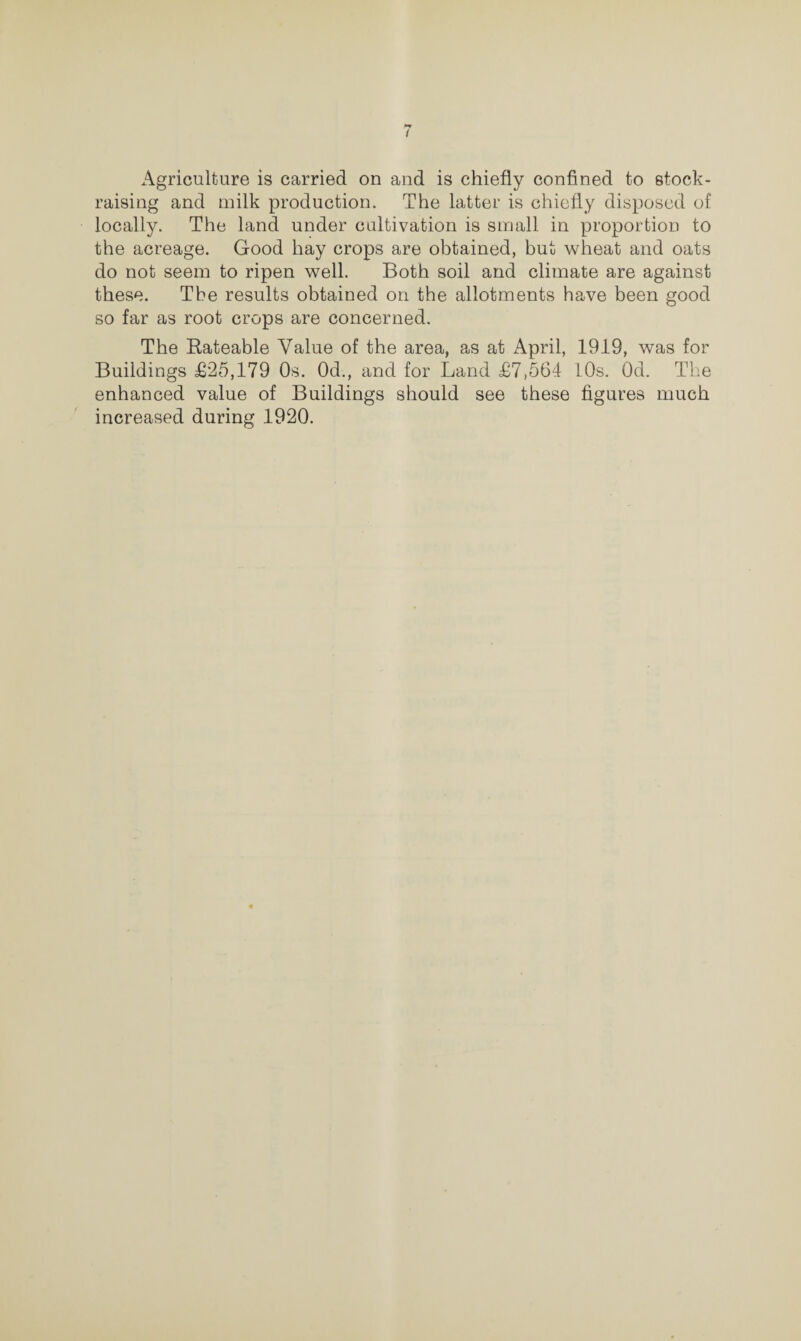Agriculture is carried on and is chiefly confined to stock- raising and milk production. The latter is chiefly disposed of locally. The land under cultivation is small in proportion to the acreage. Good hay crops are obtained, but wheat and oats do not seem to ripen well. Both soil and climate are against these. The results obtained on the allotments have been good so far as root crops are concerned. The Rateable Value of the area, as at April, 1919, was for Buildings £25,179 Os. Od., and for Land £7,564 10s. Od. The enhanced value of Buildings should see these figures much increased during 1920.