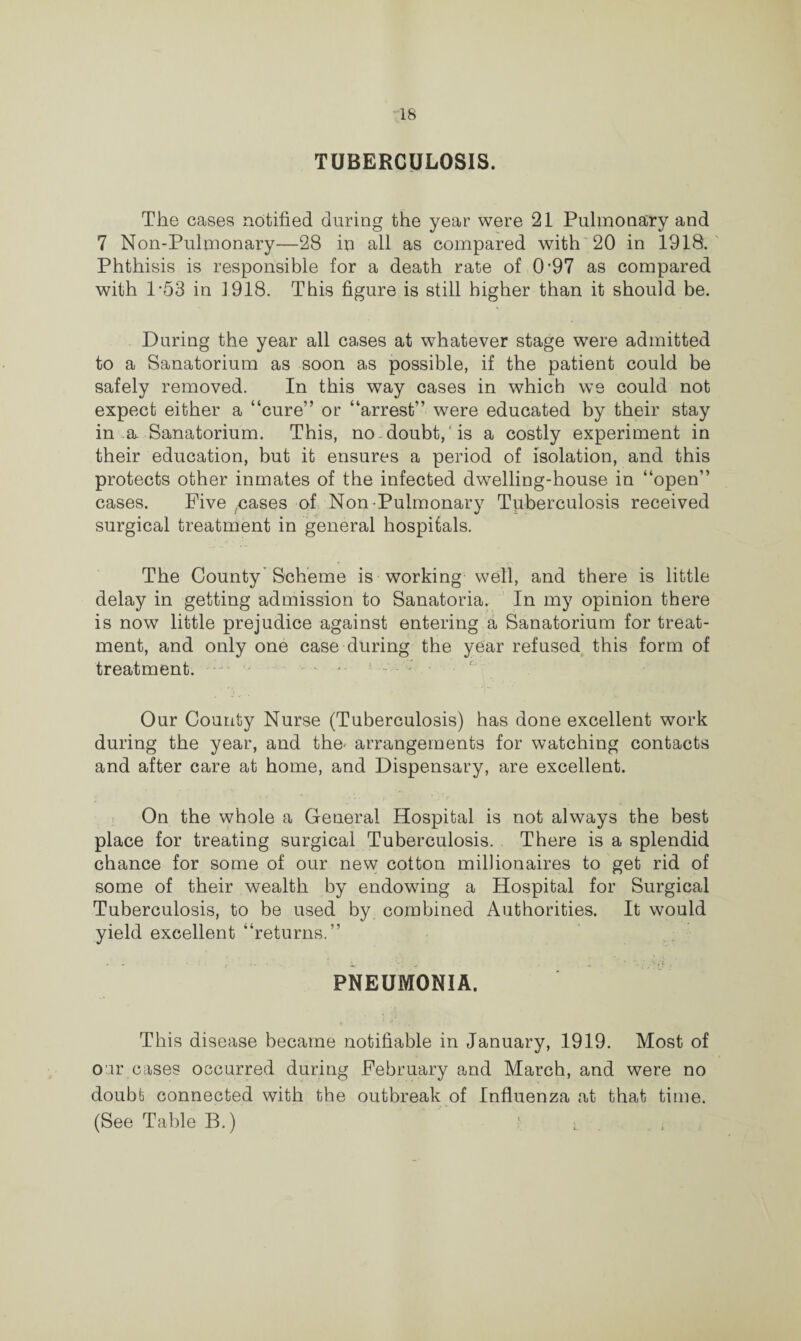 TUBERCULOSIS. The cases notified during the year were 21 Pulmonary and 7 Non-Pulmonary—28 in all as compared with 20 in 1918. Phthisis is responsible for a death rate of 0’97 as compared with 1-53 in 1918. This figure is still higher than it should be. During the year all cases at whatever stage were admitted to a Sanatorium as soon as possible, if the patient could be safely removed. In this way cases in which we could not expect either a “cure” or “arrest” were educated by their stay in a Sanatorium. This, no doubt, is a costly experiment in their education, but it ensures a period of isolation, and this protects other inmates of the infected dwelling-house in “open” cases. Five cases of Non-Pulmonary Tuberculosis received surgical treatment in general hospitals. The County'Scheme is working well, and there is little delay in getting admission to Sanatoria. In my opinion there is now little prejudice against entering a Sanatorium for treat¬ ment, and only one case during the year refused this form of treatment. Our County Nurse (Tuberculosis) has done excellent work during the year, and the- arrangements for watching contacts and after care at home, and Dispensary, are excellent. On the whole a General Hospital is not always the best place for treating surgical Tuberculosis. There is a splendid chance for some of our new cotton millionaires to get rid of some of their wealth by endowing a Hospital for Surgical Tuberculosis, to be used by combined Authorities. It would yield excellent “returns.” • - ■ a . • ^ w .-if PNEUMONIA. This disease became notifiable in January, 1919. Most of our cases occurred during February and March, and were no doubt connected with the outbreak of Influenza at that time. (See Table B.) 1 ■ .