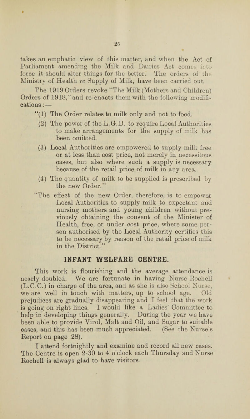 takes an emphatic view of this matter, and when the Act of Parliament amending the Milk and Dairies Act comes into force it should alter things for the better. The orders of the Ministry of Health re Supply of Milk, have been carried out. The 1919 Orders revoke “The Milk (Mothers and Children) Orders of 1918,” and re-enacts them with the following modifi¬ cations :— “(1) The Order relates to milk only and not to food. (2) The power of the L.G. B. to require Local Authorities to make arrangements for the supply of milk has been omitted. (3) Local Authorities are empowered to supply milk free or at less than cost price, not merely in necessitous cases, but also where such a supply is necessary because of the retail price of milk in any area. (4) The quantity of milk to be supplied is prescribed by the new Order.” “The effect of the new Order, therefore, is to empower Local Authorities to supply milk to expectant and nursing mothers and young children without pre¬ viously obtaining the consent of the Minister of Health, free, or under cost price, where some per¬ son authorised by the Local Authority certifies this to be necessary by reason of the retail price of milk in the District.” INFANT WELFARE CENTRE. This work is flourishing and the average attendance is nearly doubled. We are fortunate in having Nurse Rochell (L.C C.) in charge of the area, and as she is also School Nurse, we are well in touch with matters, up to school age. Old prejudices are gradually disappearing and I feel that the work is going on right lines. I would like a Ladies’ Committee to help in developing things generally. During the year we have been able to provide Virol, Malt and Oil, and Sugar to suitable cases, and this has been much appreciated. (See the Nurse’s Report on page 28). I attend fortnightly and examine and record all new cases. The Centre is open 2-30 to 4 o’clock each Thursday and Nurse Rochell is always glad to have visitors.