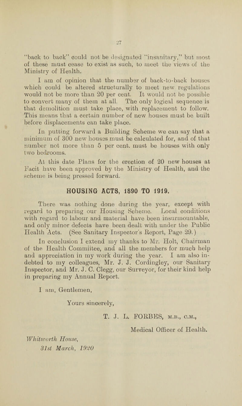 “back to back could not be designated “insanitary,” but most of these must cease to exist as such, to meet the views of the Ministry of Health. I am of opinion that the number of back-to-back houses which could be altered structurally to meet new regulations would not be more than 20 per cent. It would not be possible to convert many of them at all. The only logical sequence is that demolition must take place, with replacement to follow. This means that a certain number of new houses must be built before displacements can take place. In putting forward a Building Scheme we can say that a minimum of 300 new houses must be calculated for, and of that number not more than 5 per cent, must be houses with only two bedrooms. At this date Plans for the erection of 20 new houses at Facit have been approved by the Ministry of Health, and the scheme is being pressed forward. HOUSING ACTS, 1890 TO 1919. There was nothing done during the year, except with regard to preparing our Housing Scheme. Local conditions with regard to labour and material have been insurmountable, and only minor defects have been dealt with under the Public Health Acts. (See Sanitary Inspector’s Report, Page 29.) In conclusion I extend my thanks to Mr. Holt, Chairman of the Health Commiitee, and all the members for much help and appreciation in my work during the year. I am also in¬ debted to my colleagues, Mr. J. J. Cordingley, our Sanitary Inspector, and Mr. J. C. Clegg, our Surveyor, for their kind help in preparing my Annual Report. I am, Gentlemen, Yours sincerely, T. J. L. FORBES, m.b., c.m., Medical Officer of Health. Whitworth House, 31st March, 1920