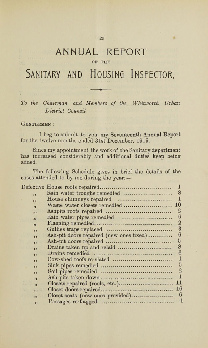 ANNUAL REPORT OF THE Sanitary and Housing Inspector, To the Chairman and Members of the Whitworth Urban District Council Gentlemen : I beg to submit to you my Seventeenth Annual Report for the twelve months ended 31st December, 1919. Since my appointment the work of the Sanitary department has increased considerably and additional duties keep being added. The following Schedule gives in brief the details of the cases attended to by me during the year:— Defective House roofs repaired. 1 ,, Rain water troughs remedied . 8 ,, House chimneys repaired . 1 „ Waste water closets remedied. 10 ,, Ashpits roofs repaired . 2 „ Rain water pipes remedied . 0 ,, Flagging remedied. 2 ,, Gullies traps replaced . 3 ,, Ash-pit doors repaired (new ones fixed)... 6 ,, Ash-pit doors repaired. 5 „ Drains taken up and relaid . 8 „ Drains remedied . 6 ,, Cow-shed roofs re-slated . 1 ,, Sink pipes remedied . 5 ,, Soil pipes remedied . 2 ,, Ash-pits taken down. 1 „ Closets repaired (roofs, etc.). 11 ,, Closet doors repaired. 10 ,, Closet seats (new ones provided). 6