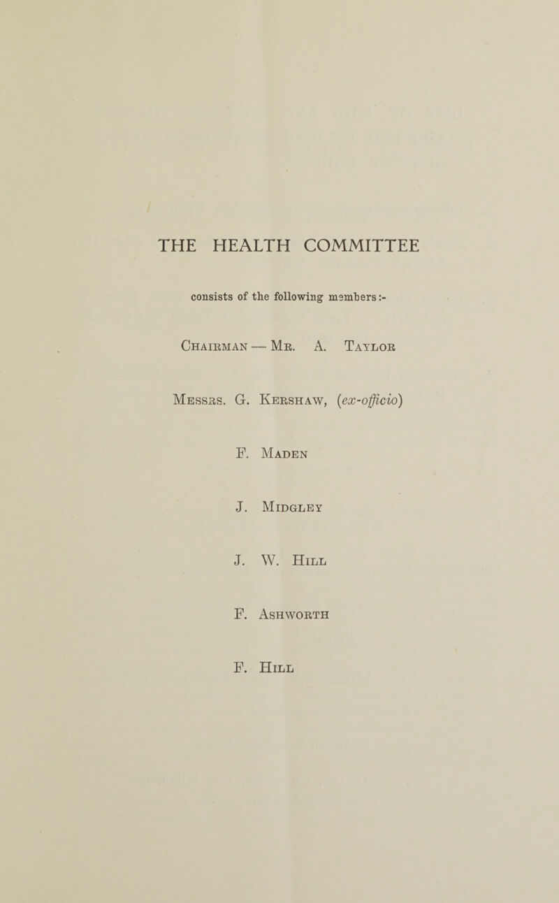 THE HEALTH COMMITTEE consists of the following members Chaieman — Me. A. Tayloe Messes. G. Keeshaw, (ex-officio) F. Maden J. Midgley J. W. Hill F. Ashwoeth F. Hill