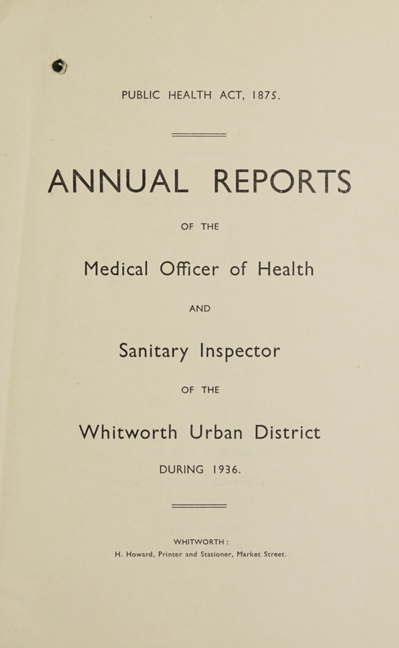 ANNUAL REPORTS OF THE Medical Officer of Health AND Sanitary Inspector OF THE Whitworth Urban District DURING 1936. WHITWORTH : H. Howard, Printer and Stationer, Market Street.