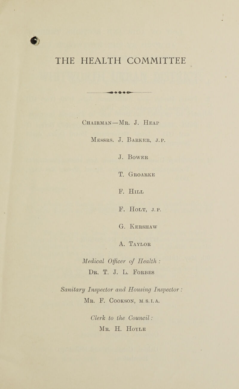 THE HEALTH COMMITTEE Chairman — Mr. J. Heap Messrs. J. Barker, j.p. J. Bower T. Groarke F. Hill F. Holt, j.p. G. Kershaw A. Taylor Medical Officer of Health : Dr. T. J. L. Forbes Sanitary Inspector and Housing Inspector: Mr. F. Cookson, m.s.i. a. Clerk to the Council: Mr. H. Hoyle