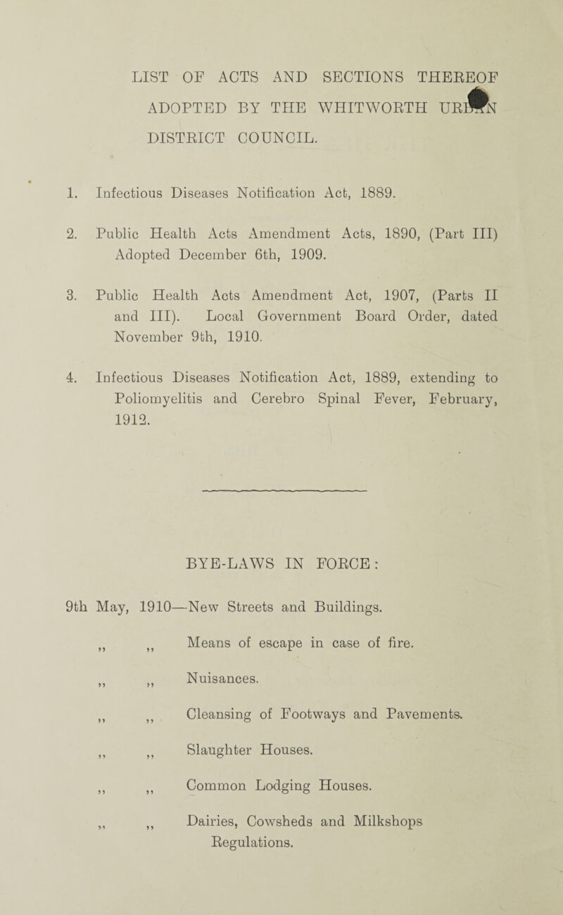 LIST OF ACTS AND SECTIONS THEREOF ADOPTED BY TIIE WHITWORTH UR DISTRICT COUNCIL. 1. Infectious Diseases Notification Act, 1889. 2. Public Health Acts Amendment Acts, 1890, (Part III) Adopted December 6th, 1909. 3. Public Health Acts Amendment Act, 1907, (Parts II and III). Local Government Board Order, dated November 9th, 1910. 4. Infectious Diseases Notification Act, 1889, extending to Poliomyelitis and Cerebro Spinal Fever, February, 1912. BYE-LAWS IN FORCE: 9th May, 1910—New Streets and Buildings. tf ff Means of escape in case of fire. n „ Nuisances. M Cleansing of Footways and Pavements, „ ,, Slaughter Houses. ,, Jt Common Lodging Houses. M ,, Dairies, Cowsheds and Milkshops Regulations.