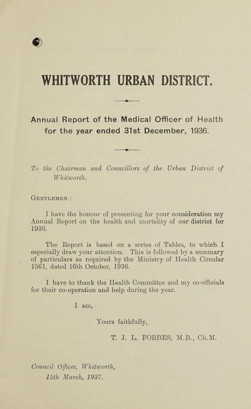 WHITWORTH URBAN DISTRICT Annual Report of the Medical Officer of Health for the year ended 31st December, 1936. To the Chairman and Councillors of the Urban District of Whitworth. Gentlemen : I have the honour of presenting for your consideration my Annual Eeport on the health and mortality of our district for 1936. The Report is based on a series of Tables, to which I especially draw your attention. This is followed by a summary of particulars as required by the Ministry of Health Circular 1561, dated 16th October, 1936. I have to thank the Health Committee and my co-officials for their co-operation and help during the year. I am, Yours faithfully, T. J. L. FORBES, M.B., Ch.M. Council Offices, Whitworth, 15th March, 1937.