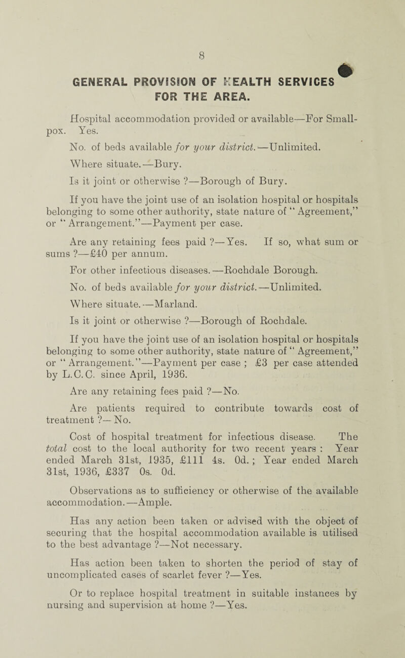 GENERAL PROVISION OF HEALTH SERVICES FOR THE AREA. Hospital accommodation provided or available—For Small¬ pox. Yes. No. of beds available for your district.—Unlimited. Where situate.—Bury. Is it joint or otherwise ?—Borough of Bury. If you have the joint use of an isolation hospital or hospitals belonging to some other authority, state nature of “ Agreement,” or “ Arrangement.”—Payment per case. Are any retaining fees paid ?—Yes. If so, what sum or sums ?—£40 per annum. For other infectious diseases.—Rochdale Borough. No. of beds available for your district.—Unlimited. Where situate.—Marland. Is it joint or otherwise ?—Borough of Rochdale. If you have the joint use of an isolation hospital or hospitals belonging to some other authority, state nature of “ Agreement,” or “ Arrangement.”—Payment per case ; £3 per case attended by L.C. C. since April, 1936. Are any retaining fees paid ?—No. Are patients required to contribute towards cost of treatment ?—No. Cost of hospital treatment for infectious disease. The total cost to the local authority for two recent years : Year ended March 31st, 1935, £111 4s. Od. ; Year ended March 31st, 1936, £337 Os. Od. Observations as to sufficiency or otherwise of the available accommodation.—Ample. Has any action been taken or advised with the object of securing that the hospital accommodation available is utilised to the best advantage ?—Not necessary. Has action been taken to shorten the period of stay of uncomplicated cases of scarlet fever ?—Yes. Or to replace hospital treatment in suitable instances by nursing and supervision at home ?—Yes.